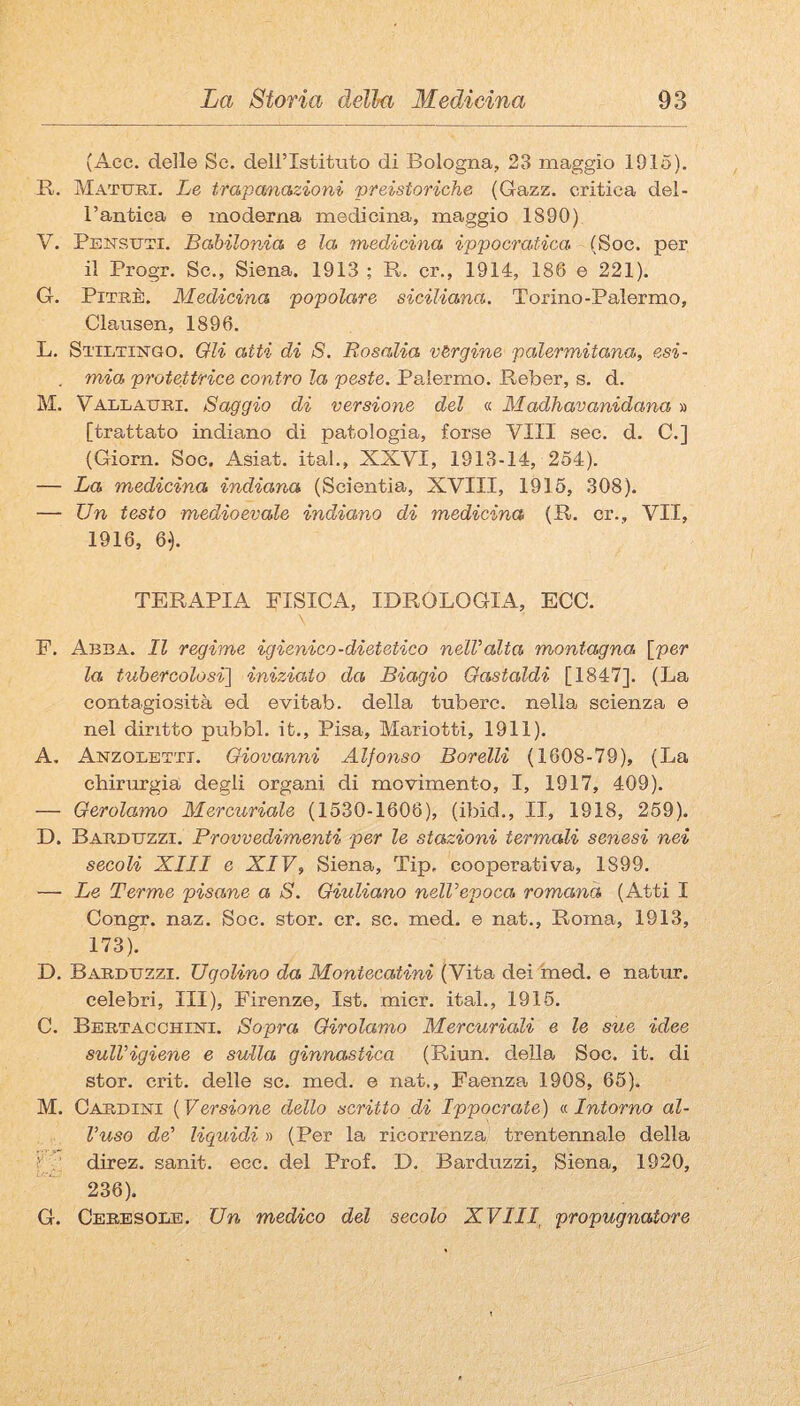 (Acc. delle Se. dell’Istituto di Bologna, 23 maggio 1915). B. Maturi. Le trapanazioni preistoriche (Gazz. critica del¬ l’antica e moderna medicina, maggio 1890) V. Pensuti. Babilonia e la medicina ippocratica. (Soc. per il Progr. Se., Siena. 1913 ; R. cr., 1914, 186 e 221). G. PiTRÈ. Medicina popolare siciliana. Torino-Palermo, Clausen, 1896. L. StiIìTIjSTGO. Qli atti di S. Rosalia vergine palermitana, esi- . mia protettrice contro la peste. Palermo. Reber, s. d. M. Vallauri. Saggio di versione del « Madhavanidana » [trattato indiano di patologia, forse Vili sec. d. C.] (Giorn. Soc. Asiat. ital., XXVI, 1913-14, 254). — La medicina indiana (Scientìa, XVIII, 1915, 308). — Un testo medioevale indiano di medicina (R. cr., VII, 1916, 6<). TERAPIA FISICA, IDROLOGIA, ECC. \ E. Arra. Il regime igienico-dietetico nelValta montagna, [per la tubercolosi] iniziato da Biagio Gastaldi [1847]. (La contagiosità ed evitab. della tubero, nella scienza e nel diritto pubbl. it., Pisa, Mariotti, 1911). A. Anzolettt. Giovanni Alfonso Borelli (1608-79), (La chirurgia degli organi di movimento, I, 1917, 409). — Gerolamo Mercuriale (1530-1606), (ibid., II, 1918, 259). D. Barduzzi. Provvedimenti per le stazioni termali senesi nei secoli XIII e XIV, Siena, Tip, cooperativa, 1899. — Le Terme pisane a S. Giuliano nelVepoca romana (Atti I Congr. naz. Soc. stor. cr. se. med. e nat., Roma, 1913, 173). D. Barduzzi. Ugolino da Montecatini (Vita dei med, e natur. celebri, III), Firenze, Ist. mier. ital., 1915. C. Bertacchini. Sopra Girolamo Mercuriali e le sue idee sull’igiene e sulla ginnastica (Riun. della Soc. it. di stor. crit. delle se. med. e nat.. Faenza 1908, 66). M. Cardini {Versione dello scritto di Ippocrate) v. Intorno al¬ luso de' liquidi » (Per la ricorrenza trentennale della ? . direz. sanit. ecc. del Prof. D. Barduzzi, Siena, 1920, 236). G. Ceresole. Un medico del secolo XVIII, propugnatore