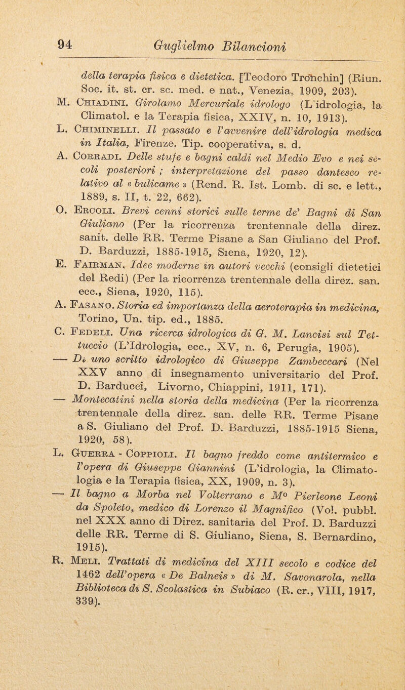 della t&>'apia fisica e dietetica. |Teodoro Trdìiehin] (Riun. Soc. it. st. cr. se. med. e nat., Venezia, 1909, 203). M. Chiadini. Girolamo Mercuriale idrologo (L'idrologia, la Climatol. e la Terapia fisica, XXIV, n. 10, 1913). L. Chimineuli. Il passato e Vavvenire dell’idrologia medica in Italia, Firenze. Tip. cooperativa, s. d. A. CoREADi. Delle stufe e bagni caldi nel Medio Evo e nei se¬ coli posteriori ; interpretazione del passo dantesco re¬ lativo al « bulicame » (Rend. R. Ist. Lomb. di se. e lett., 1889, s. II, t. 22, 662). O. Ercoli. Brevi cenni storici sulle terme de’ Bagni di San Giuliano (Per la ricorrenza trentennale della direz. sanit. delle RR. Terme Pisane a San Giuliano del Prof. D. Barduzzi, 1885-1915, Siena, 1920, 12). E. Fairman. Idee moderne in autori vecchi (consigli dietetici del Redi) (Per la ricorrenza trentennale della direz. san. ecc., Siena, 1920, 115). A. Fasano. Storia ed importanza della aeroterapia in medicina, Torino, Un. tip. ed., 1885. C. Fedeli. Una ricerca idrologica di G. M. Lancisi sul Tet¬ tuccio (LTdrologia, ecc., XV, n. 6, Perugia, 1905). ■ Di, uno scritto idrologico di Giuseppe Zambeccari (Nel XXV anno di insegnamento universitario del Prof. D. Barducci, Livorno, Chiappini, 1911, 171). M.ontecatini nella storia della medicina (Per la ricorrenza trentennale della direz. san. delle RR. Terme Pisane a S. Giuliano del Prof. D. Barduzzi, 1886-1915 Siena, 1920, 68). L. Guerra - Coppioli. Il bagno freddo corno antitermico e Vopera di Giuseppe Giannini (L’idrologia, la Climato¬ logia e la Terapia fisica, XX, 1909, n. 3). Il bagno a Morba nel Volterrano e M^ Bierleone Leoni da Spoleto, medico di Lorenzo il Magnifico (Voi. pubbl. nel XXX anno di Direz. sanitaria del Prof. D. Barduzzi delle RR. Terme di S. Giuliano, Siena, S. Bernardino, 1916). R. Meli. Trattati di medicina del XIII secolo e codice del 1462 dell’opera « De Balneis » di M. Savonarola, nella Biblioteca d% S. Scolastica in Subiaco (R. cr.. Vili, 1917, 339).
