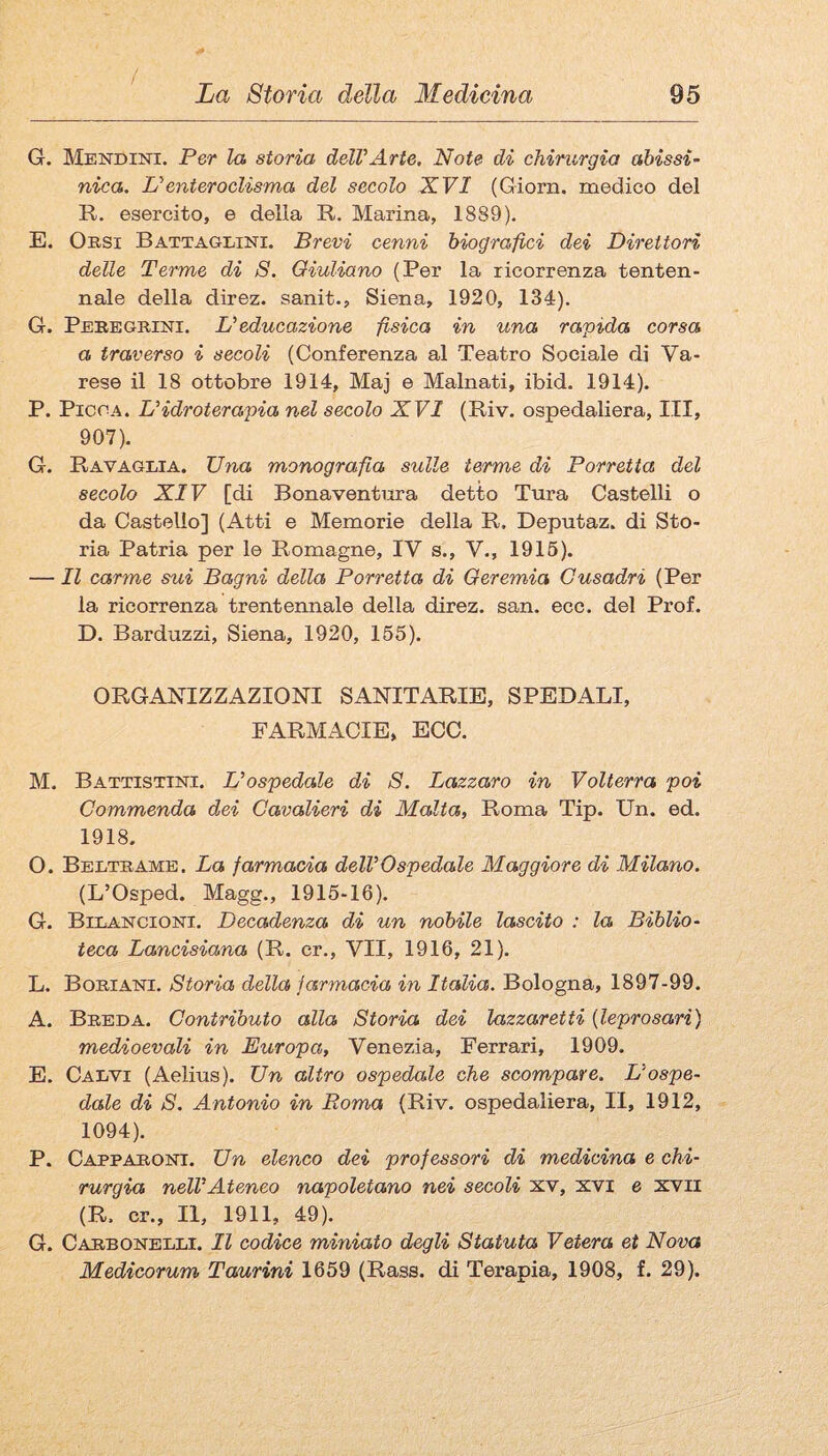 / La Storia della Medicina 95 G. Mendint. Per la storia delVArte, Note di chirurgia abissi- nica. L'enteroclisma del secolo XVI (Giorn. medico del R. esercito, e della R. Marina, 1889). E. Ossi Battaglini. Brevi cenni biografici dei Direttori delle Terme di S. Giuliano (Per la ricorrenza tenten¬ nale della dìrez. sanit., Siena, 1920, 134). G. Peregrini. Leducazione fisica in una rapida corsa a traverso i secoli (Conferenza al Teatro Sociale di Va¬ rese il 18 ottobre 1914, Maj e Malnati, ibid. 1914). P. Picca. L'idroterapia nel secolo XVI (Riv. ospedaliera, ITI, 907). G. Ravaglia. Una monografia sulle terme di Porretta del secolo XIV [di Bonaventura detto Tura Castelli o da Castello] (Atti e Memorie della R. Deputaz. di Sto¬ ria Patria per le Romagne, IV s., V., 1915). — Il carme sui Bagni della Porretta di Geremia Gusadri (Per la ricorrenza trentennale della direz. san. ecc. del Prof. D. Barduzzi, Siena, 1920, 155). ORGANIZZAZIONI SANITARIE, SPEDALI, FARMACIE, ECC. M. Battistini. L'ospedale di S. Lazzaro in Volterra poi Commenda dei Cavalieri di Malta, Roma Tip. Un. ed. 1918. O. Beltrame. La farmacia dell'Ospedale Maggiore di Milano. (L’Osped. Magg., 1915-16). G. Bilancioni. Decadenza di un nobile lascito : la Biblio¬ teca Lancisiana (R. er., VII, 1916, 21). L. Boriani. Storia della farmacia in Italia. Bologna, 1897-99. A. Breda. Contributo alla Storia dei lazzaretti {leprosari) medioevali in Europa, Venezia, Ferrari, 1909. E. Calvi (Aelius). Un altro ospedale che scompare. L'ospe¬ dale di S. Antonio in Roma (Riv. ospedaliera. II, 1912, 1094). P. Capparont. Un elenco dei professori di medicina e chi¬ rurgia nell'Ateneo napoletano nei secoli xv, xvi e xvii (R. cr., Il, 1911, 49). G. Carbonelli. Il codice miniato degli Statata Voterà et Nova