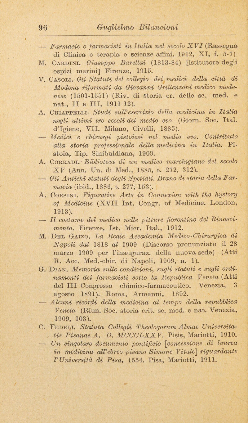 — Farmacie e farmacisti in Italia nel secolo XF/(Rassegna di Clinica e terapia e scienze affini, 1912, XI, £. 6-7). M. Caudini. Giuseppe Barellai (1813-84) [istitutore degli ospizi marini] Firenze, 1916. V. Casoli. Oli Statuti del collegio dei medici della città di Modena riformati da Giovanni Orillenzoni medico mode¬ nese (1601-1661) (Riv. di storia cr. delle se. med. e nat., II e III, 1911 12). A. Chiappelli. Studi sull esercizio della medicina in Italia negli ultimi tre secoli del medio evo (Giorn. Soc. Ita,!, d’igiene, VII. Milano, Civelli, 1886). — Medici e chirurgi pistoiesi nel medio evo. Contributo alla storia professionale della medicina in Italia. Pi¬ stoia, Tip. Sinibuldiana, 1909. A. CoBRADi. Biblioteca di rin medico marchigiano del secolo XV (Ann. Un. di Med., 1886, t. 272, 312). — Oli Antichi statuti degli Spetiali. Brano di storia della Far¬ macia (ibid., 1886, t. 277, 163). ’ A. Corsini. Figurative Arts in Connexion with thè hystory of Medicine (XVII Int. Congr. of Medicine. London, 1913). — Il costume del medico nelle pitture fiorentine del Rinasci¬ mento. Firenze, Ist. Micr. Ital., 1912. M. Del Gaizo. La Reale Accademia Medico-Chirurgica di Napoli dal 1818 al 1909 (Discorso pronunziato il 28 marzo 1909 per rtnauguraz. della nuova sede) (Atti R. Acc. Med.-chir. di Napoli, 1909, n. 1). G. Dian. Memoria sulle condizioni, sugli statuti e sugli ordi¬ namenti dei farmacisti sotto la Republica Veneta (Atti del III Congresso chimico-farmaceutico. Venezia, 3 agosto 1891). Roma, Armanni, 1892. — Alcuni ricordi della medicina al tempo della repubblica Veneta (Riun. Soc. storia crit. se. med. e nat. Venezia, 1909, 103). C. Fedeli. Statuta Collegii Theologorum Almae Universita- tis PisanaeA. D. MCCCLXXV. Pisis, Mariotti, 1910. ■— Un singolare documento pontificio \concessione di laurea in medicina all'ebreo pisano Simone Vitale'\ riguardante l’Università di Pisa, 1664. Pisa, Mariotti, 1011.