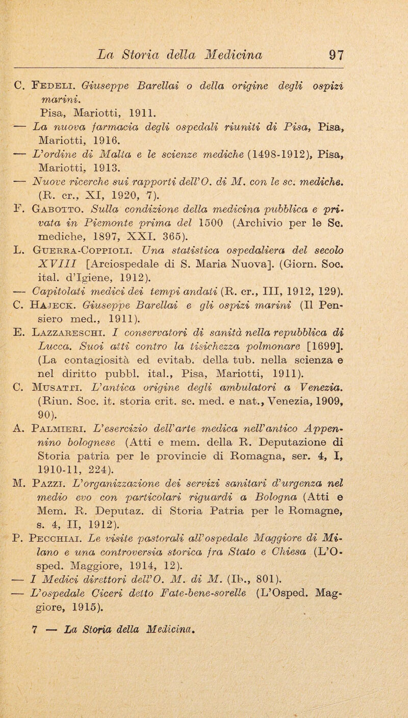 C. Fedeli. Gixiseppe Barellai o della origine degli ospizi marini. Pisa, Mariotti, 1911. — La nuova farmacia degli ospedali riuniti di Pisa, Pisa, Mariotti, 1916. — L'ordine di Malta e le scienze mecZ^c/^e (1498-1912), Pisa, Mariotti, 1913. — Nuove ricerche sui rapporti delVO. dn M. con le se. mediche. (R. cr., XI, 1920, 7). F. Gabotto. Sulla condizione della medicina pubblica e pri- vaia in Piemonte prima del 1500 (Archivio per le Se. raediche, 1897, XXI. 365). L. Gderra-Coppioli. Una statistica ospedaliera del secolo XVIII [Arciospedale di S. Maria Nuova]. (Giorn. Soo. ital. d’igiene, 1912). — Capitolati medici dei tempi andati (R. cr.. Ili, 1912, 129). C. Hajeck. Giuseppe Barellai e gli ospizi marini (Il Pen¬ siero med., 1911). E. Lazzabeschi. I conservatori di sanità nella repubblica di Lucca. Suoi atti contro la tisichezza polmonare [1699]. (La contagiosità ed evitab. della tub. nella scienza e nel diritto pubbl. ital., Pisa, Mariotti, 1911). C. Musatpi. L'antica origine degli ambulatori a Venezia. (Riun. Soc. it. storia crit. se. med. e nat., Venezia, 1909, 90). A. Palmieri. Lesercizio dell'arte medica nell'antico Appen¬ nino bolognese (Atti e mem. della R. Deputazione di Storia patria per le provincie di Romagna, ser. 4, I, 1910-11, 224). M. Pazzi. L' organizzazione dei servizi sanitari d'urgenza nel medio evo con particolari riguardi a Bologna (Atti e Mem. R. Deputaz. di Storia Patria per le Romagne, s. 4, II, 1912). P. Pecchiai. Le visite pastorali all'ospedale Maggiore di Mi¬ lano e una controversia storica fra Stato e Chiesa (L’O- sped. Maggiore, 1914, 12). — I Medici direttori dell'O. M. di M. (Ib., 801). — L'ospedale Ciceri detto Fate-bene-sorelle (L’Osped. Mag¬ giore, 1915). 7 — La Storia della Medicina.