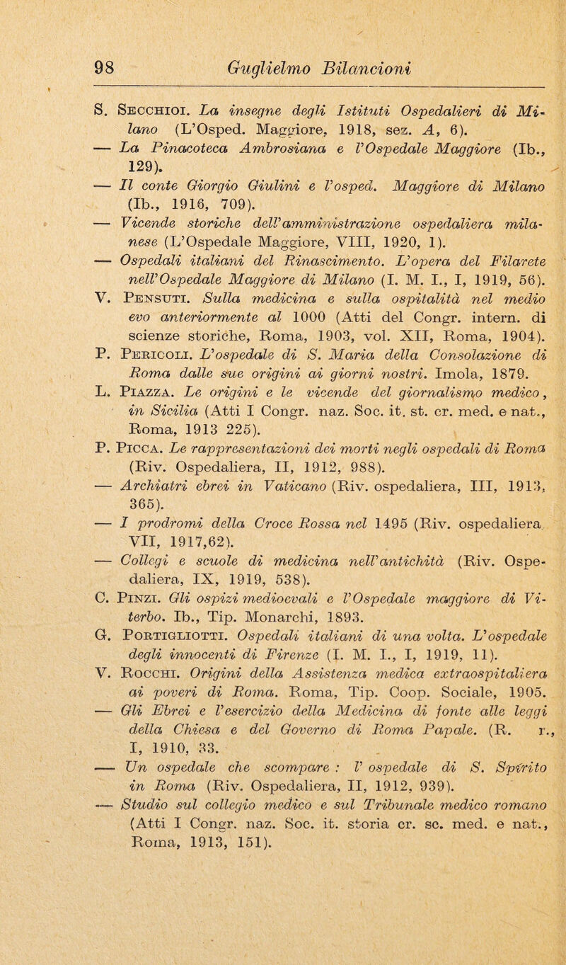 S. Secchioi. La insegne degli Istituti Ospedalieri di Mi¬ lano (L’Osped. Maggiore. 1918, sez. A, 6). — La Pinacoteca Ambrosiana e VOspedale Maggiore (Ib., 129). — Il conte Giorgio Qiulini e l’osped. Maggiore di Milano (Ib., 1916, 709). — Vicende storiche deWamministrazione ospedaliera mila¬ nese (L’Ospedale Maggiore, Vili, 1920, 1). — Ospedali italiani del Rinascimento. L'opera del Filarete nell'Ospedale Maggiore di Milano (I. M. I., I, 1919, 56). V. Pensuti. Sulla medicina e sulla ospitalità nel medio evo anteriormente al 1000 (Atti del Congr. interri, di scienze storiche, Roma, 1903, voi. XII, Roma, 1904). P. Pericoli. L'ospedale di S. Maria della Consolazione di Roma dalle sue origini ai giorni nostri. Imola, 1879. L. Piazza. Le origini e le vicende del giornalismo medico, in Sicilia (Atti I Congr. naz. Soc. it. st. cr. med. enat., Roma, 1913 226). P. Picca. Le rappresentazioni dei morti negli ospedali di Roma (Riv. Ospedaliera, II, 1912, 988). — Archiatri ebrei in Vaticano (Riv. ospedaliera. III, 1913, 365). — I prodromi della Croce Rossa nel 1496 (Riv. ospedaliera VII, 1917,62). — Collegi e scuole di medicina nell'antichità (Riv. Ospe¬ daliera, IX, 1919, 638). C. Pinzi. Oli ospizi medioevali e l'Ospedale maggiore di Vi¬ terbo. Ib., Tip. Monarchi, 1893. G. PoRTiGLiOTTi. Ospedali italiani di una volta. L'ospedale degli innocenti di Firenze (I. M. I., I, 1919, 11). V. Rocchi. Origini della Assistenza medica extraospitaliera ai poveri di Roma. Roma, Tip. Coop. Sociale, 1905. — Oli Ebrei e l'esercizio della Medicina di fonte alle leggi della Chiesa e del Governo di Roma Papale. (R. r. I, 1910, 33. — Un ospedale che scompare : V ospedale di S. Spirito in Roma (Riv. Ospedaliera, II, 1912, 939). — Studio sul collegio medico e sul Tribunale medico romano (Atti I Congr. naz. Soc. it. storia cr. se. med. e nat., Roma, 1913, 151).