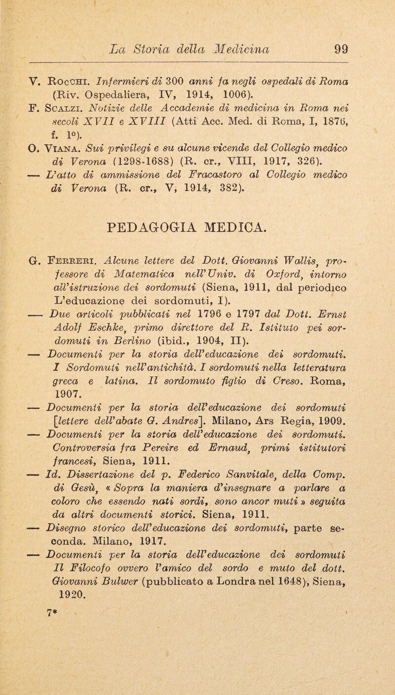 V. Rocchi. Infermieri di 300 anni fa negli ospedali di Roma (Riv. Ospedaliera, IV, 1914, 1006). F. Scalzi. Notizie delle Accademie di mediciìza in Roma nei secoli XVII e XVIII (Atti Acc. Med. di Roma, I, 1876, f. 1°). O. ViANA. Sui privilegi e su alcune vicende del Collegio medico di Verona (1298-1688) (R. cr.. Vili, 1917, 326). — L’atto di ammissione del Fracastoro al Collegio medico di Verona (R. cr., V, 1914, 382). PEDAGOGIA MEDICA. G. Feriieri. Alcune lettere del Dott. Giovanni Wallis^ pro¬ fessore di Matematica nell’Univ. di Oxford, intorno all’istruzione dei sordomuti (Siena, 1911, dal periodico L’educazione dei sordomuti, I). — Due articoli pubblicati nel 1796 e 1797 dal Dott. Ernst Adolf Eschke, primo direttore del R. Istituto pei sor¬ domuti in Berlino (ibid., 1904, II). — Documenti per la storia dell’educazione dei sordomuti. I Sordomuti nell’antichità. I sordomuti nella letteratura greca e latina. Il sordomuto figlio di Creso. Roma, 1907. — Documenti per la storia dell’educazione dei sordomuti [lettere dell’abate O. Andres^. Milano, Ars Regia, 1909. — Documenti per la storia dell’educazione dei sordomuti. Controversia fra Pereire ed Ernaud, primi istitutori francesi, Siena, 1911. — Id. Dissertazione del p. Federico Sanvitale, della Comp. di Gesù, « Sopra la maniera d’insegnare a parlare a coloro che essendo nati sordi, sono ancor muti » seguita da altri documenti storici. Siena, 1911. — Disegno storico dell’educazione dei sordomuti, parte se¬ conda. Milano, 1917. — Documenti per la storia dell’educazione dei sordomuti II Filocofo ovvero l’amico del sordo e muto del dott. Giovanni Bulwer (pubblicato a Londra nel 1648), Siena, 1920. 7*