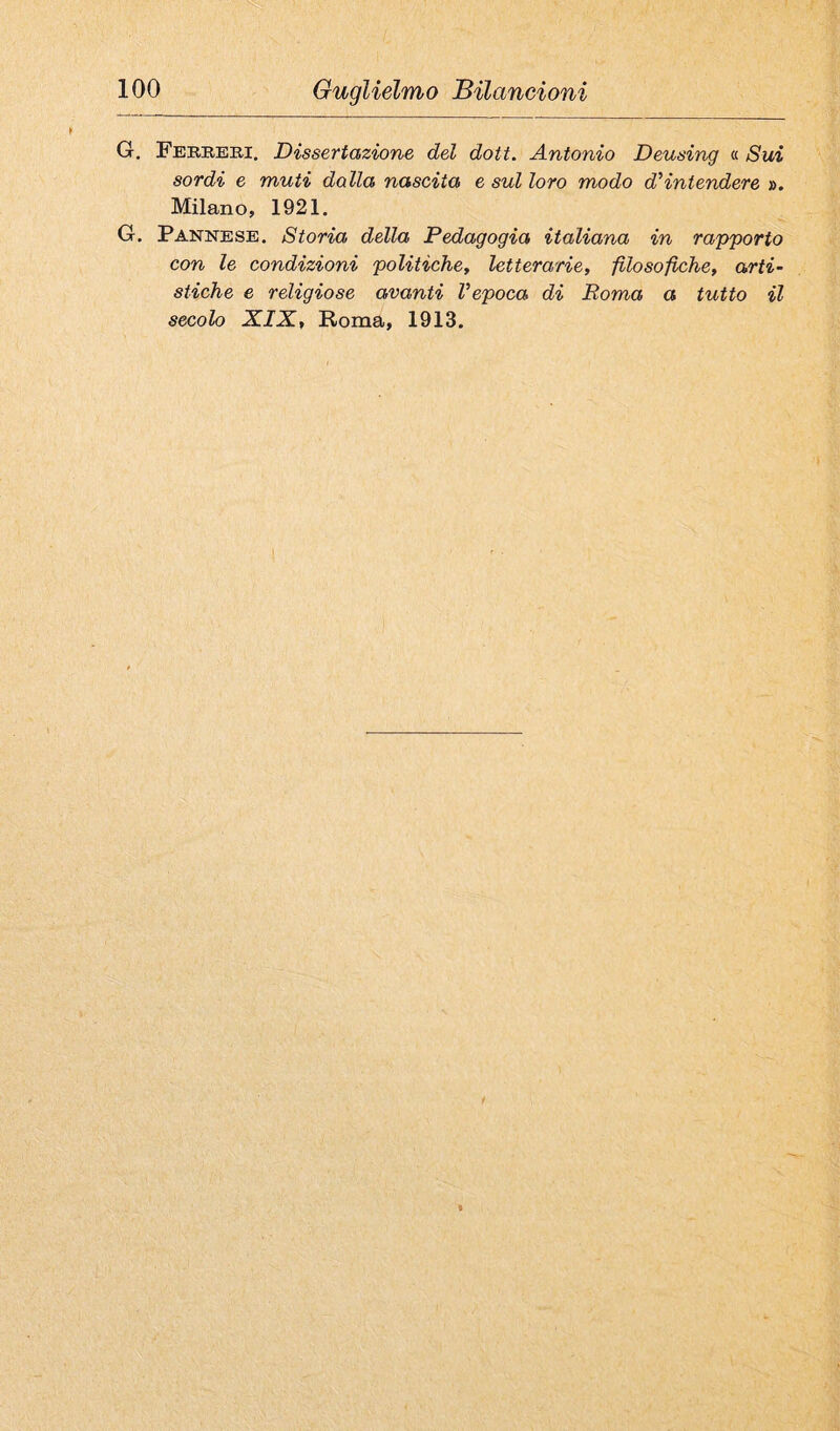 G. Ferrbb.1. Dissertazione del doti. Antonio Deusing « Sui sordi e muti dalla nascita e sul loro modo d’intendere ». Milano, 1921. G. Pannese. Storia della Pedagogia italiana in rapporto con le condizioni politiche, letterarie, filosofiche, arti¬ stiche e religiose avanti l’epoca di Roma a tutto il secolo XIX, Roma, 1913.