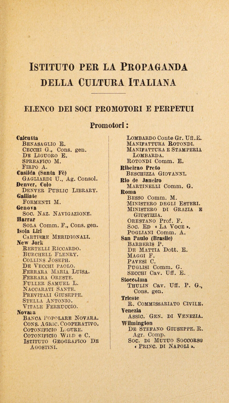 ISTITUTO PER LA PROPAGANDA DELLA Cultura italiana ELENCO DEI SOCI PEOMOTORI E PERPETUI Promotori : Caleatta Benasaglio e. Cecchi G., Cons. gen. Db LiGUORO E. Spreaeioo M. Firpo A. Casilda (Santa Fè) Gagliardi U., Ag. Consol. Denver, Colo Denver Publio Library. Galliate Formenti M. Genova Soo. Naz. Navigazione. Barrar Sola Comm. F., Cons. gen. Isola Liri Cartiere Meridionali. New Jork Bertelli Riccardo. Burchell Flenry. Collins Joseph. De Vecchi paolo. Ferrara Maria Luisa. Ferrara Oreste. Fuller Samuel L. Naccarati Sante. Previtali Giuseppe. Stella Antonio. Vitale Ferruccio. Novaia Banca Popolare Novara. Cons. Agric. Cooperativo. Cotonificio L.gure. Cotonificio Wìld e C. Istituto Geografico Db Agostini. Lombardo Conte Gr. Ufi.E. Manifattura Rotondi. Manifattura e Stamperia Lombarda. Rotondi Comm. E. Ribeirao Prete Besohizza Giovanni. Rio de Janeiro Martinelli Comm. G. Roma Besso Comm. M. MINISTERO DEGLI ESTERI. Ministero di Grazia e Giustizia. Ore STANO Prof. F. Soo. Ed « La Voce «. Po GUANI Comm. A. San Paolo (Brasile) Barberis P. De Mattia Doti. E. Maggi F. PAVESI C. PUGLisi Comm. G. Secchi Cav. Ufi. E. . Stoccolma Thulin Cav. Ufi. P. G., Cons. gen. Trieste R. COMMISSARIATO CIVILE. Venezia Assic. Gen. di Venezia. Wìlmington De Stefano Giuseppe. R. Agr. Comp. Soc. DI Mutuo Soccorso » Prino. di Napoli ».