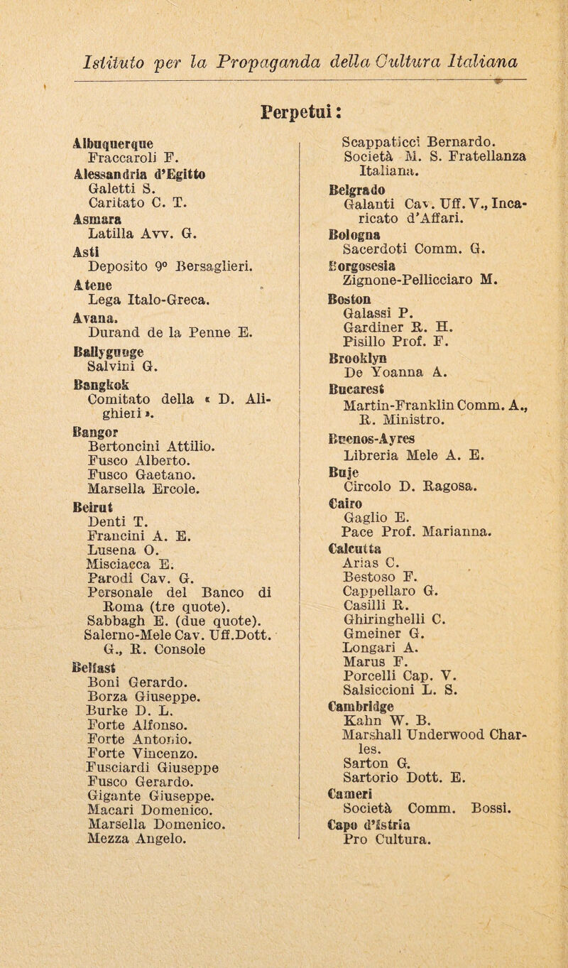 ------ Perpetui : 41baqaerque Fraccaroli F. 4lessan(iria d’Egitto Gaietti S. Cantato C. T. 4smara Latina Avv. G. Asti Deposito 9° Bersaglieri. Atene . Lega Italo-Greca. Avana. Durand de la Penne E. Ballygauge Salvini G. Bangkok Comitato della « D. Ali¬ ghieri ». Bangor Bertoncini Attilio. Fusco Alberto. Fusco Gaetano. Marsella Ercole. Beirut Denti T. Francini A. E. Lusena O. Misciacca E. Parodi Cav. G. Personale del Banco di Poma (tre quote). Sabbagh E. (due quote). Salerno-Mele Cav. Uff.Dott. G., E. Console Belfast Boni Gerardo. Borza Giuseppe. Burke D. L. Forte Alfonso. Forte Antonio. Forte Vincenzo. Fusciardi Giuseppe Fusco Gerardo. Gigante Giuseppe. Macari Domenico. Marsella Domenico. Mezza Angelo. Scappaticci Bernardo. Società M. S. Fratellanza Italiana. Belgrado Galanti Cav. Uff. V., Inca¬ ricato d’Affari. Bologna Sacerdoti Comm. G. Borgosesia Zignone-Pellicciaro M. Boston Galassi P. Gardiner E. H. Pisillo Prof. F. Brooklyn De Yoanna A. Bucarest Martin-Franklin Comm. A., E. Ministro. Bnenos-Ayres Libreria Mele A. E. Buje Circolo D. Eagosa. Cairo Gaglio E. Pace Prof. Marianna. Calcutta Arias C. Bestoso F. Cappellaro G. Casini E. Ghiringhelli C. Gmeiner G. Longari A. Marus F. Porcelli Cap. V. Salsiccioni L. S. Cambridge Kahn W. B. Marshall Underwood Char¬ les. Sarton G. Sartorio Dott. E. Cameri Società Comm. Bossi. Capo d’istria Pro Cultura.