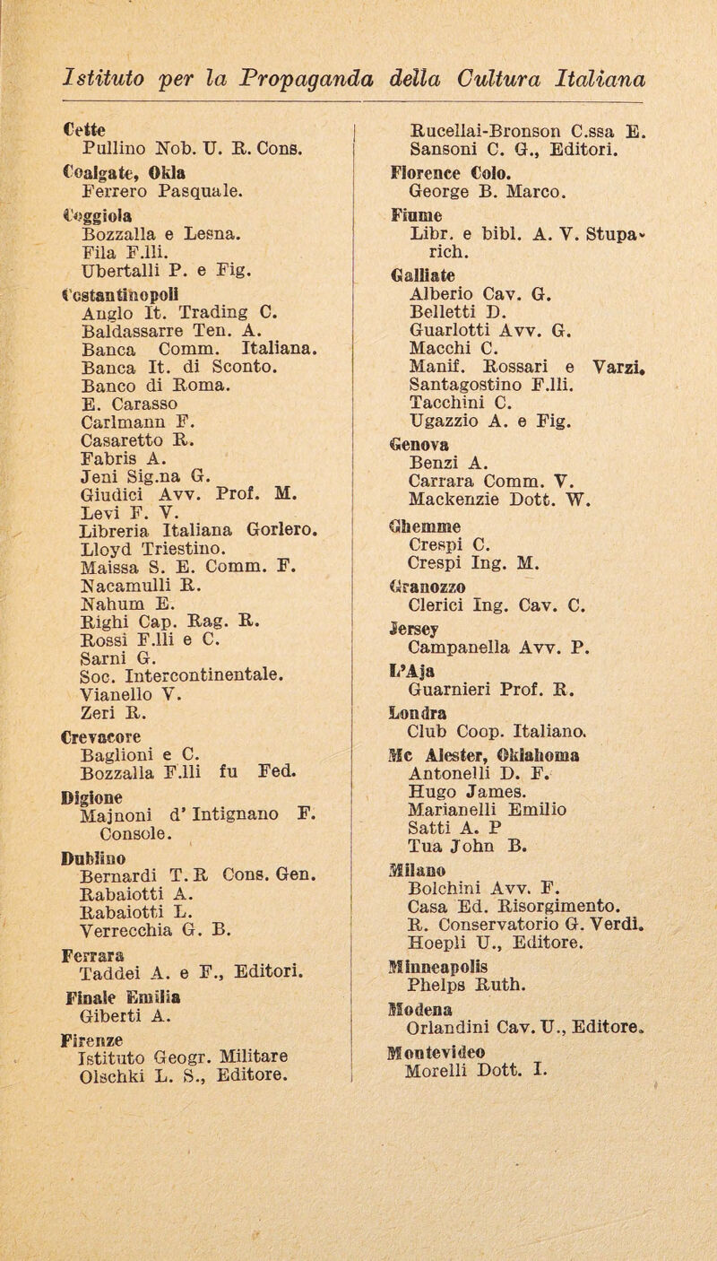 Cette Pullino Nob. U. E.. Cons. Coalgate, Okla Ferrerò Pasquale. Seggiola Bozzalla e Lesna. Fila F.lli. Ubertalli P. e Fìg. icstantìnopoli Auglo It. Trading C. Baldassarre Ten. A. Banca Comm. Italiana. Banca It. di Sconto. Banco di Poma. E. Carasso Carlmann F. Casaretto E. Fabris A. Jeni Sig.na G. Giudici Avv. Prof. M. Levi F. V. Libreria Italiana Gorlero. Lloyd Triestino. Maissa S. E. Comm. F. Eacamulli E. Nahum E. Eighi Cap. Eag. E. Eossi F.lli e C. Sarni G. Soc. Intercontinentale. Vianello V. Zeri E. Crevacore Baglioni e C. Bozzalla F.lli fu Fed. Dìgìone Maj noni d’Intignano F. Console. Dublino Bernardi T. E Cons. Gen. Eabaiotti A. Eabaiotti L. Verrecchia G. B. Ferrara Taddei A. e F., Editori. Finale Emiiia Giberti A. Firenze Istituto Geogr. Militare Olschki L. S., Editore. Eucellai-Bronson C.ssa E. Sansoni C. G., Editori. Florence Colo. George B. Marco. Fiume Libr. e bibl. A. V. Stupa- rich. Galliate Alberio Cav. G. Belletti D. Guarlotti Avv. G. Macchi C. Manif. Eossari e Varzi, Santagostino F.lli. Tacchini C. XJgazzio A. e Fig. Genova Benzi A. Carrara Comm. V. Mackenzie Dott. W. Ghemme Crespi C. Crespi Ing. M. Granozzo Clerici Ing. Cav. C. Jersey Campanella Aw. P. L’Aja Guarnieri Prof. E. Londra Club Coop. Italiano. iJIc Aiester, Oklahoma Antonelli D. F. Hugo James. Marianelli Emilio Satti A. P Tua John B. Milano Bolchini Avv. F. Casa Ed. Eisorgimento. E. Conservatorio G. Verdi. Hoepli U., Editore. Minneapolis Phelps Euth. Modena Orlandini Cav. TJ., Editore. Montevideo Morelli Dott. I.