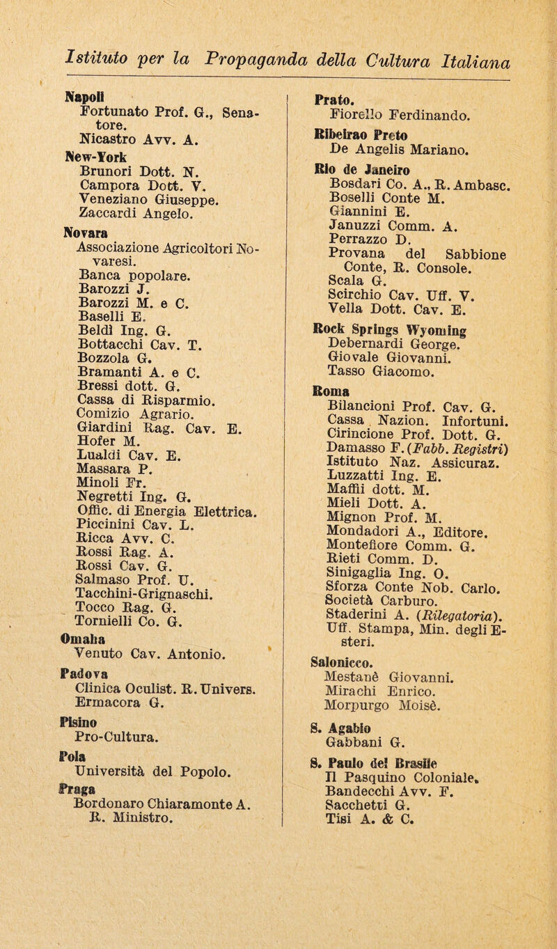 Napoli Fortunato Prof. G., Sena¬ tore. Nicastro Avv. A. New-York Brunori Dott. N. Campora Dott. V. Veneziano Giuseppe. Zaccardi Angelo. Novara Associazione Agricoltori No¬ varesi. Banca popolare. Barozzi J. Barozzi M. e C. Baselli E. Beldì Ing. G. Bottacchi Cav. T. Bozzola G. Bramanti A. e C. Bressi dott. G. Cassa di Risparmio. Comizio Agrario. Giardini Rag. Cav. E. Hofer M. Lualdi Cav. E. Massara P. Minoli Fr. Negretti Ing. G. Offic. di Energia Elettrica. Piccinini Cav. L. Ricca Avv. C. Rossi Rag. A. Rossi Cav. G. Salmaso Prof. U. Tacchini-Grignaschi. Tocco Rag. G. Tornielli Co. G. Omaha Venuto Cav. Antonio. Padova Clinica Oculist. R. Univers. Ermacora G. Pisino Pro-Cultura. Pola Università del Popolo. Praga Bordonaro Chiaramonte A. R. Ministro. Prato. Fiorello Ferdinando. Ribeirao Preto De Angelis Mariano. Rio de Janeiro Bosdari Co. A., R. Ambasc. Boselli Conte M. Giannini E. Januzzi Comm. A. Perrazzo D. Provana del Sabbione Conte, R. Console. Scala G. Scirchio Cav. Uff. V. Velia Dott. Cav. E. Rock Springs Wyoming Debernardi George. Giovale Giovanni. Tasso Giacomo. Roma Bilancioni Prof. Cav. G. Cassa Nazion. Infortuni. Cirincione Prof. Dott. G. Damasso F. {Fahh. Registri) Istituto Naz. Assicuraz. Luzzatti Ing. E. Maffli dott. M. Mieli Dott. A. Mignon Prof. M. Mondadori A., Editore. Montefiore Comm. G. Rieti Comm. D. Sinigaglia Ing. O. Sforza Conte Nob. Carlo. Società Carburo. Staderini A. {Rilegatoria). Uff. Stampa, Min. degli E- steri. Salonicco. Mestanè Giovanni. Mira chi Enrico. Morpurgo Moisè. S. Agabio Gabbani G. S. Paolo de! Brasile Il Pasquino Coloniale, Bandecchi Avv. F. Sacchetti G. Tisi A. & C.
