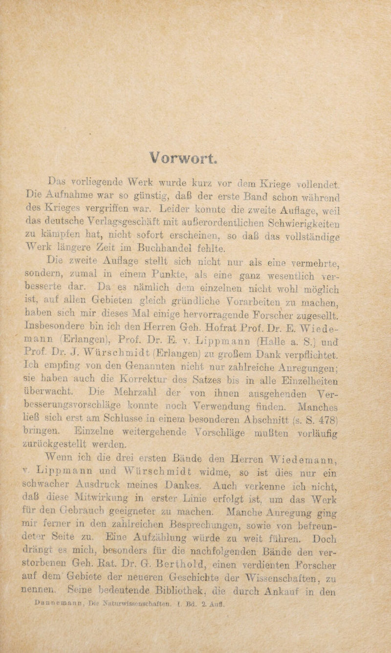 Vorwort. Das Yoriiegende Werk wurde kurz vor dem Kriege vollendet. Die Aufnalrme war so günstig, daß der erste Band schon während des Krieges vergriffen war. Leider konnte die zweite Auflage, weil das deutsche Verlagsgeschäft mit außerordentlichen Schwierigkeiten zu kämpfen hat, nicht sofort erscheineiu so daß das vollständige W^erk längere Zeit im Buclihandel fehlte. Die zweite Auflage stellt sich nicht nur als eine vermehrte, sondern, zumal in einem Punkte, als eine ganz wesentlich ver¬ besserte dar. Da es nämlich dem einzelnen nicht wohl möglich ist, auf allen Gebieten gleich grlmdiiche Yorarbeiten zu machen, haben sich mir dieses Mal einige hervorragende Forscher zugesellt. Insbesondere bin ich den Herren Geh. Hofrat Prof. Dr. E. Wiede¬ mann ^Erlangen), Prof. Dr. E. v. Lippmann (Halle a. S.j und Prof. Dr. J, Würschniidt (Erlangen) zu großem Dank verpflichtet. Ich empflng von den Genannten nicht nur zahlreiche Anregungen; sie haben auch die Korrektur des Satzes bis in alle Einzelheiten überwacht. Die Mehrzahl der von ihnen ausgehenden Yer- bcsserungsvorschläge konnte noch Verwendung finden. Manches ließ sich e.rst am Schlüsse in einem besonderen Abschnitt (s. S. 478; bringen. Einzelne weitergehende Yorschläge mußten vorläufig zurückgesteilt werden. Wenn ich die drei ersten Bände den Herren W i edemarm, V Lippmann und WürSchmidt widme, so ist dies nur ein schwacher Ausdruck meines Dankes. Audi verkenne ich nicht, daß diese Mitwirkung in erster Linie erfolgt ist, um das Werk für den Crebrauch geeigneter zu machen. Manche Anregung ging mir ferner in den zahlreichen Besprechungen, sowie von befreun¬ deter Seite zu. Eine Aufzählung würde zu weit führen. Doch drängt es mich, besonders für die nachfolgenden Bände den ver¬ storbenen Geh. Bat. Dr. G. Berthold, einen verdienten Forscher auf dem Gebiete der neueren Geschichte der Y/issenschaften. zu > nennen. Seme bedeutende Bibliothek, die durch Ankauf in den Dannerofinii, Dii- Isatunvisst üschafteii. C Bd. 2. AuS.