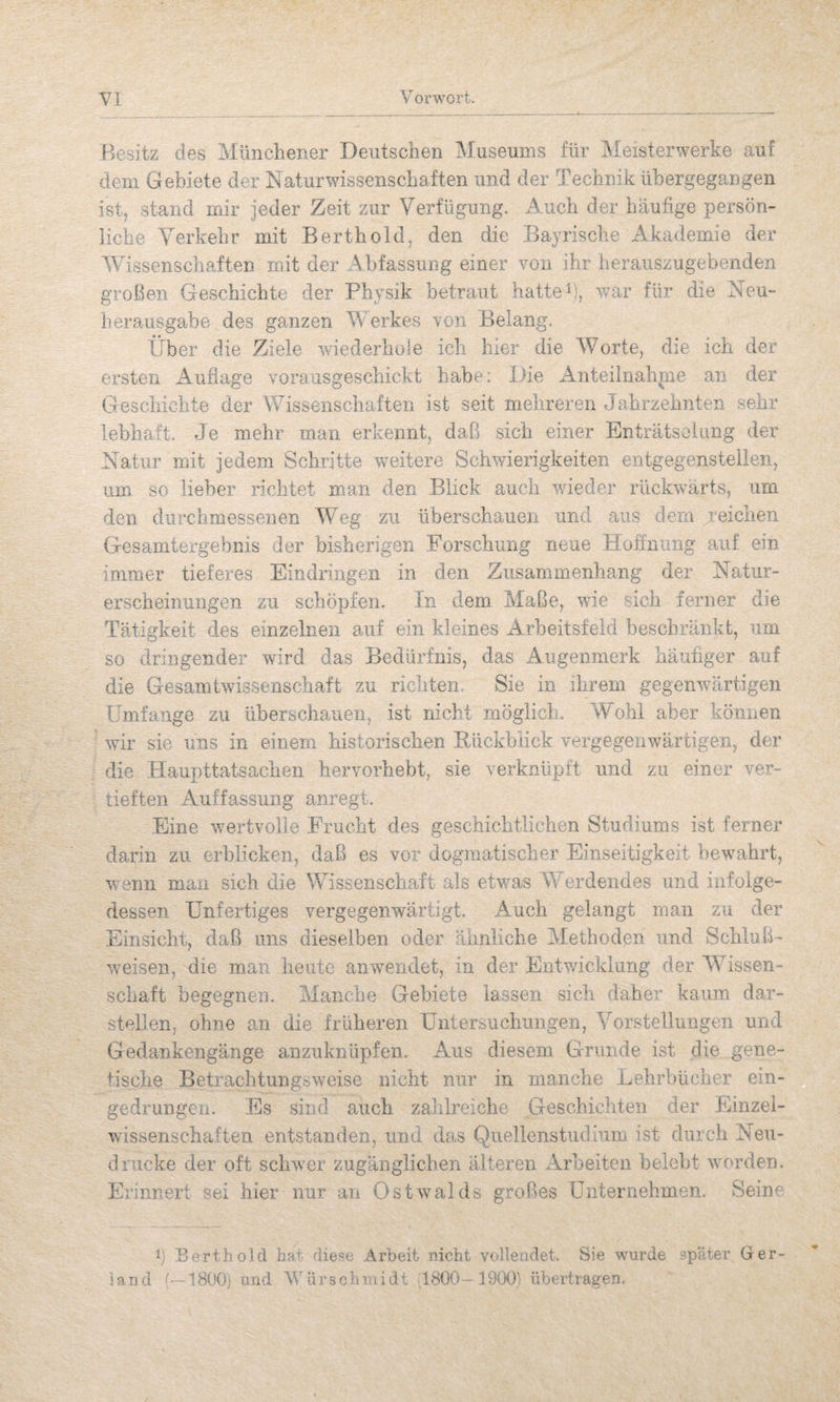Besitz des Münchener Deutschen Museums für Meisterwerke auf dem Gebiete der Naturwissenschaften und der Technik übergegangen ist, stand mir jeder Zeit zur Verfügung. Auch der häufige persön¬ liche Verkehr mit Berthold, den die Bayrische Akademie der Wissenschaften mit der Abfassung einer von ihr herauszugebenden großen Geschichte der Physik betraut hattet, war für die Neu- herausgabe des ganzen AVerkes von Belang. ilber die Ziele wiederhole ich hier die Worte, die ich der ersten Auflage vorausgeschickt habe: Die Anteiinah|ne an der Geschichte der Wissenschaften ist seit mehreren Jahrzehnten sehr lebhaft. Je mehr man erkennt, daß sich einer Enträtselung der Natur mit jedem Schritte weitere Schw/ierigkeiten entgegensteileii, um so lieber richtet man den Blick auch w/ieder rückwärts, um den durchmesseiien Weg zu überschauen und aus dem reichen Gesamtergebnis der bisherigen Forschung neue Hoifniing auf ein immer tieferes Eindringen in den Zusammenhang der Natur¬ erscheinungen zu schöpfen. Tn dem Maße, wie sich ferner die Tätigkeit des einzelnen auf ein kleines Arbeitsfeld beschränkt, um so dringender wdrd das Bedürfnis, das Augenmerk häufiger auf die Gesamtwissenschaft zu richten. Sie in ihrem gegenwärtigen Umfange zu überschauen, ist nicht möglich.. AVohl aber können wir sie uns in einem historischen Bückhiick vergegenwärtigen, der die Haupttatsachen hervorhebt, sie verknüpft und zu einer ver¬ tieften Auffassung anregt. Eine w’-ertvolle Frucht des geschichtlichen Studiums ist ferner darin zu erblicken, daß es vor dogmatischer Einseitigkeit bewmhrt, wenn man sich die Wissenschaft als etwas AA' erdendes und infolge¬ dessen Unfertiges vergegenwärtigt. Auch gelangt man zu der Einsicht, daß uns dieselben oder ähnliche Alethoden und Schluß- weisen, die man heute anwendet, in der Entwicklung der AA^issen- schaft begegnen. Manche Gebiete lassen sich daher kaum dar- stelien, ohne an die früheren Untersuchungen, Vorstellungen und Gedankengänge anzuknüpfen. Aus diesem Grunde ist die gene¬ tische Betrachtungsweise nicht nur in manche Lehrbücher ein- gedrungcn. Es sind auch zahlreiche Geschichten der Einzel¬ wissenschaften entstanden, und das Quellenstudium ist durch Neu¬ drucke der oft schwer zugänglichen älteren Arbeiten belebt w'orden. Erinnert sei hier nur an Ostwalds großes Unternehmen. Seine Berthold har diese .Arbeit nicht vollendet. Sie wurde .später Ger- Sand e-1800j und V'ürschmidt 18Ü0 - 1900) übertragen.
