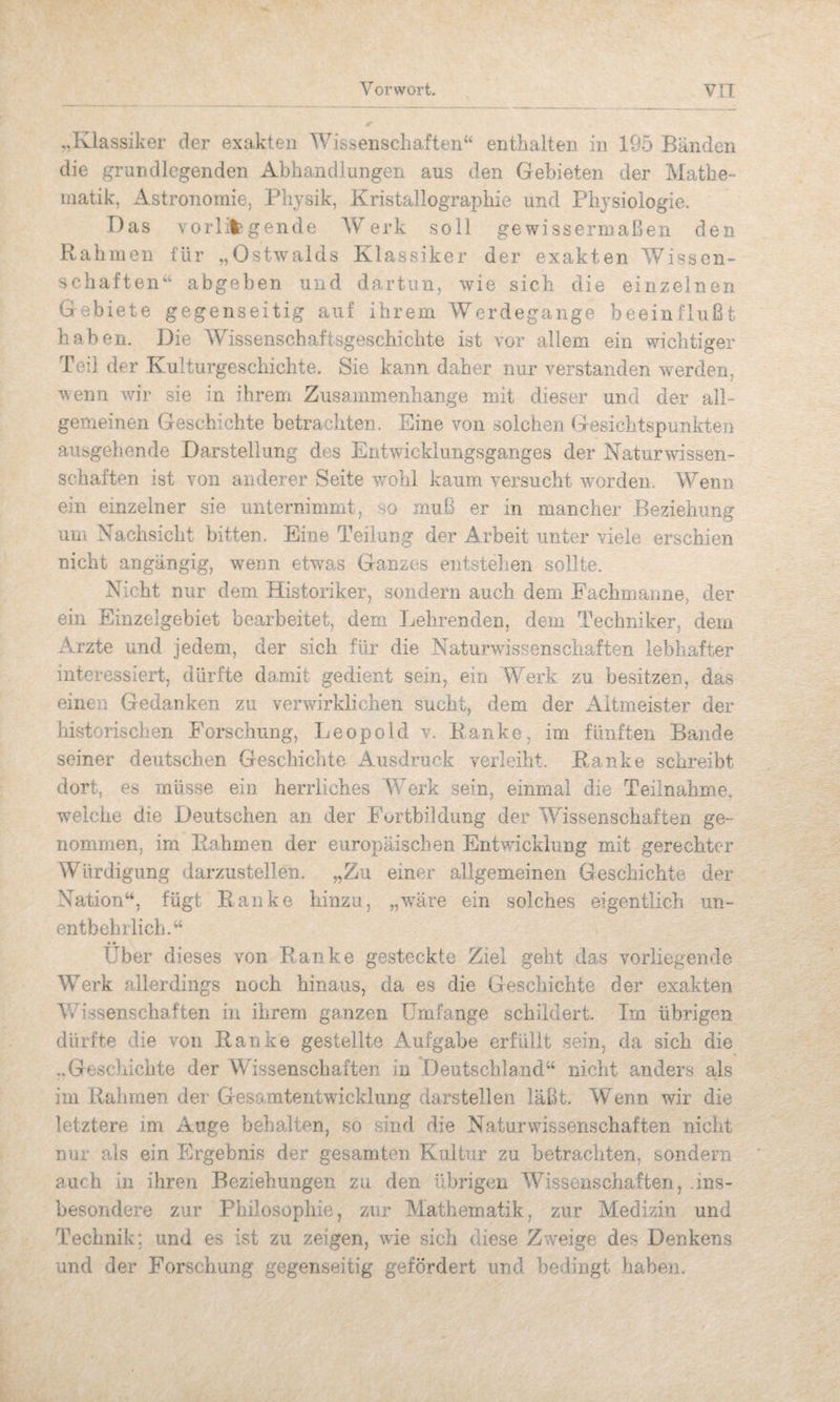 „Klassiker der exakten Wissenscliaften“ enthalten in 195 Bänden die grundlegenden Abhandlungen aus den Gebieten der Mathe¬ matik, Astronomie, Physik, Kristallographie und Physiologie. Das vorlil'gende Werk soll gewissermaßen den Rahmen für „Ostwalds Klassiker der exakten Wissen¬ schaften“ abgeben und dartun, wie sich die einzelnen Gebiete gegenseitig auf ihrem Werdegange beeinflußt haben. Die Wissenschaftsgeschichte ist vor allem ein wichtiger Teil der Kulturgeschichte. Sie kann daher nur verstanden werden, wenn wir sie in ihrem Zusammenhänge mit dieser und der all¬ gemeinen Geschichte betrachten. Eine von solchen Gesichtspunkten ausgehende Darstellung des Entwicklungsganges der Naturwissen¬ schaften ist von anderer Seite wohl kaum versucht worden. Wenn ein einzelner sie unternimmt, so muß er in mancher Beziehung um Nachsicht bitten. Eine Teilung der Arbeit unter viele erschien nicht angängig, wenn etwas Ganzes entstehen sollte. Nicht nur dem Historiker, sondern auch dem Eachmanne, der ein Einzelgebiet bearbeitet, dem Lehrenden, dem Techniker, dem x^rzte und jedem, der sich für die Naturwissenschaften lebhafter interessiert, dürfte damit gedient sein, ein 'Werk zu besitzen, das einen Gedanken zu verwirklichen sucht, dem der x4.itm8ister der historischen Forschung, Leopold v. Ranke, im fünften Bande seiner deutschen Geschichte x\usdruck verleiht. Ranke schreibt dort, es müsse ein herrliches Werk sein, einmal die Teilnahme, welche die Deutschen an der Fortbildung der Wissenschaften ge¬ nommen, im Rahmen der europäischen Entwicklung mit gerechter Würdigung darzustellen. „Zu einer allgemeinen Geschichte der Nation“, fügt Ranke hinzu, „wäre ein solches eigentlich un¬ entbehrlich.“ • • _ Uber dieses von Ranke gesteckte Ziel geht das vorliegende Werk allerdings noch hinaus, da es die Geschichte der exakten Wissenschaften in ihrem ganzen Umfange schildert. Im übrigen dürfte die von Ranke gestellte Aufgabe erfüllt sein, da sich die ..Geschichte der Wissenschaften in Deutschland“ nicht anders als im Rahmen der Gesaratentwicklung darstellen läßt. Wenn wir die letztere im Auge behalten, so sind die Naturwissenschaften nicht nur als ein Ergebnis der gesamten Kultur zu betrachten, sondern auch in ihren Beziehungen zu den übrigen Wissenschaften, .ins¬ besondere zur Philosophie, zur Mathematik, zur Medizin und Technik; und es ist zu zeigen, wie sich diese Zweige des Denkens und der Forschung gegenseitig gefördert und bedingt haben.