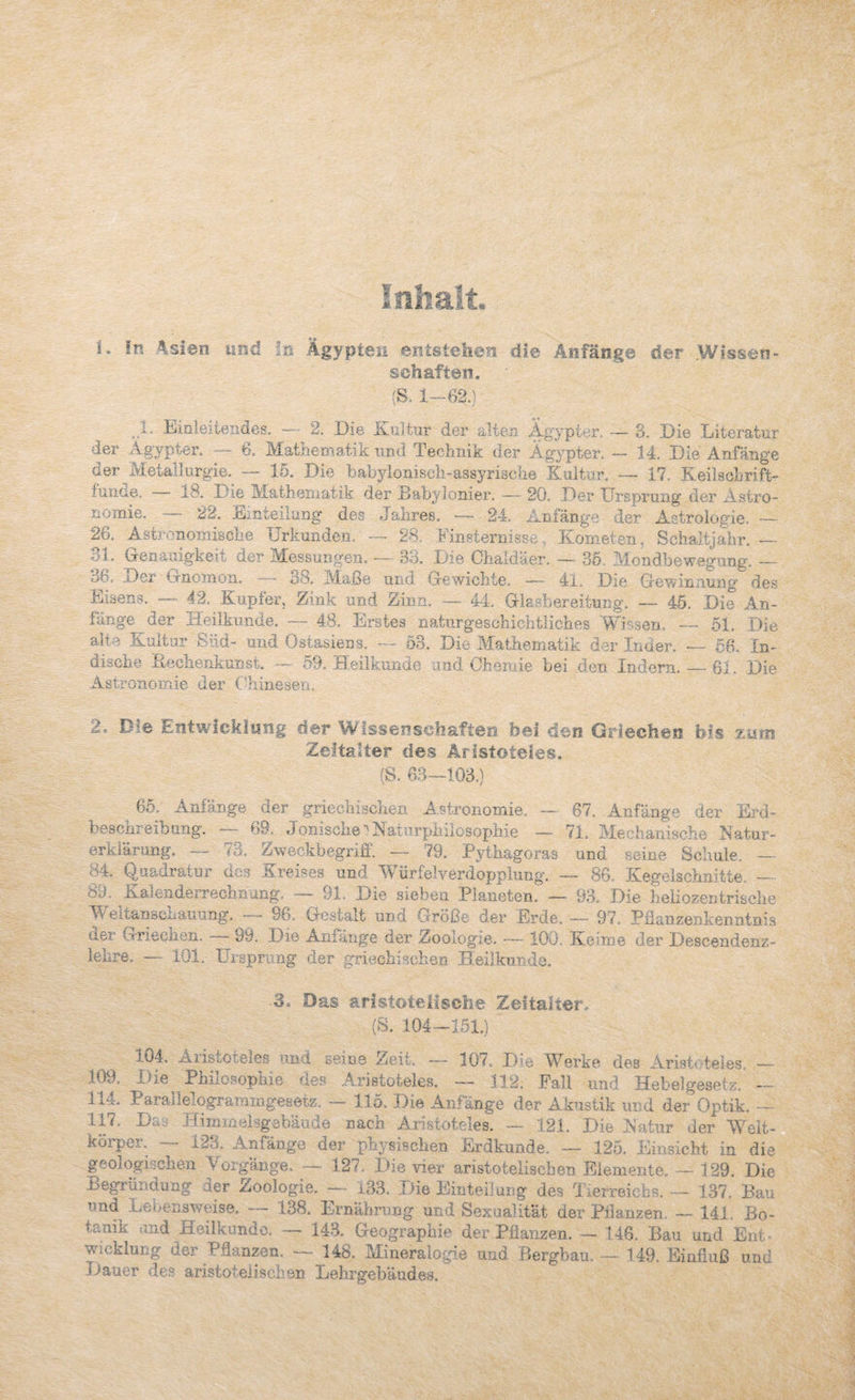 Inhalt. In 4sien und ln Ägypten entstellen die Änfänge der .Wissen¬ schaften. (S, l~-f 1. Eiüieiteiiaes. -— 2, Eie Enltur der alteji Ägypter. — 3. Eie Eiteratur der Ägypter. -- 6. Mathematik imd Technik der Ägypter. — 14. Eie Anfänge der ^Metallurgie. — lö. Eie babylonisch-assyrische Kultur. — 47. Keilsohrift- fuiKie. i8. Eie Mathematik der Babylonier. — 20. Eei* ürsprung der Astro¬ nomie. — 22. Einteilung des Jahres. — 24. Anfänge der Astrologie. ~ 26. Astronomische Urkunden. — 28. Einsternisse, Kometen, Schaltjahr. — 31. Genauigkeit der Messungen. — 33. Eie Chaldäer. — 36. Mondbewegiing. — 3b. Eer irnomon. 38. Alaße und Gewichte. — 4l. Eie Gewinnung des Eisens. — 4.2. Kupfer, Zink und Zinn, — 44. Glasbereitung. — 45. Eie An¬ fänge der Heilkunde. — 48, Erstes natiirgeschichtiiches Wissen, — 51, Eie alte Kultur Siid- und Ostasiens. — 63. Eie .Mathematik der Inder. — 66-> In¬ dische Keclienkunst. 53. H.eÜKunde und Chemie bei den Indern. — 61. Eie Astronomie der b^ainesen, 2, Die Eiitwicklung der Wissenschaften bei den Griechen bis zmn Zeitalter des Ärlstoteies, (S. 63—103.) 66. Anfänge der griechischen A.stronomie. — beschreibung. — 69. Jonische ■^Naturphilosophie — erklärung. — 73. Zweckbegriil. — 79. Pythagoras 84. (luadratur des .Kreises und Würfelverdopplung. - 89. Kalenderrechnung. — 91. Eie sieben Planeten. — Weltanschauung, — 96, Gestalt und Größe der Erde, der Griechen. — 99. Eie Anfänge der Zoologie. — 100 lehre. — 101. Ursprung der griechischen Heilkunde. 67. Anfänge der Erd- 71. Alechanische Natur- und seine Scliule, — — 86. Kegelschnitte, — 93. Eie heliozentrische — 97. Pdanzenkenntnis Keime der Eescendenz- 3. Das aristotelische Zeitalter^ (S. 104-151.) 104. Aristoteles und seine Zeit, — lüv. Eie l^^erke des Aristr.teles. _ .109. Eie Philosophie de.s Aristoteles. — 112. Fall und Hebelgesetz. — 114. ParallelograramgeHetz. — 115. Eie Anfänge der Akustik und der Optik. — 117, Eaa Himmeisgöbäude nach Aristoteles. — 121. Eie Natur der Weit- korpei. 133, Anfänge der physisclie.n Erdkunde. — 125, Einsicht in die geologischen Vorgänge. — 127. Eie vier aristotelischen Elemente. — 129. Eie Begründung der Zoologie. — i33. Eie Einteilung des Tlerreicbs. — 137. Bau und L^eoensweise. — 138. Ernährung und Sexualität der Pflanzen — 141, Bo¬ tanik und Heilkunde. — 143. Geographie der Pflanzen. — 146. Bau und Ent- Wicklung der Pflanzen. — 148. Mineralogie und Bergbau. — 149. Einfluß unü Bauer des aristotelischen Lehrgebäudes.