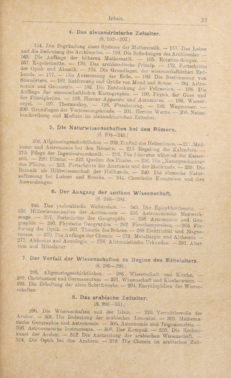 4, Das alexandrinische Zeitalter, (S. 152-207.) lo4 .Die Begründüiig: eines Systems der Mathematik. - 157. Das Leben und d.B Bedeutung des Arcbimedes. ~ 159. Die Erhndtmgeu des Ardiimedes - ^f^ange der höheren Mathematik. — 165. Rotationskörper. — 166 Kegelschnitte. ~ 170. Das archimedische Prinzip. — 172. Fortschritte der Optik und Akustik. — 174. Die Grundlagen der wissenschaftlichen Erd- künde. - m-7. - Die Ausmessung der Erde. - 180. Die Bestimmung von S^einortern. 18l. Entternung und Größe von Mond und Bonne- — 184 Astro- noniie und Geo..netrie. - 186. Die Entdeckung der Präzeshon. - 188 Die Aniange der wissenschaftlichen Kartographie. - 190. Physik der Gase und der I iussigkeiten. — 193. Herons Apparate und Automaten. — 196 Wasser- - ^98. I'la9chen.ug. - 199. Wegmeäser.“! ^üü. OtrundlageQ der ^enoessungskuade. .- 201. Herons Werke. — 205. Natur- beschreibung und Medizin im aiexandhnisehen Zeitalter. 5. Die Naturwissenschafteirs bei den Römern, (S. 208-245.) 208. Allgemeingeschichtiiches. — 209. EinHuß des Hellenismus.—21; Meß^ otf du“** -istronomia bei den Eome™. - 213. Regelung des Kalendej-s. - 235. PHege der Ingenieurmechanik. — 239, ]>ie lateratur wäbreud der Haiser- zeit. 2..0. — 222. Quellen des Piinius. ~ 226. Hie ..Naturgeseluebte- des .rlinius. ..,33. Fortschritte der .Anatomie und der Heilkunde._23^ Die Boteuik als Hilfswissenschaft der Hsi!liur,de. - 240. Hie römische Natur¬ auflassung bei Lukrez und Seneka. - 244. Chemische Kenntnisse und ihre xAawendungen. 6. Der Äiisgaiig der antiken Wissenscliaft. (S 246-284.) O'O ptolemäische Weltsystem. — 249. Die EpizyklentheoriG. — .u02. -hLuisWissenschaften ^ der Astronomie. — 255. Astronomische Meßwerk¬ zeuge.. — 2o7. Fortschritte der Geographie, — 2.58. Astronomie und Geo- grapnie. — 260. Physische Geographie. — 262. Forschungsreisen. ~ 265. För- dimung der Optik, — 267. Theorie des Sehens. — 268 Elektrizität und Macrne- bsmus. — 270. .Dm Anfänge der Chemie. — 272. Aletallurgie und Alchemie. — 277. Alchemie und Astrologie. — 278. Alchemistische Urkunden — 281 Alter¬ tum urd Mittelalter. 7. Der Verfall der Wissenschaften zu Beginn des Mittelalters, (S. 285-295.) ^^^^®^^®^^Feschichtliches. — 286. Wissenschaft und Kirche. — ooo’ Germanentum. — 291. Wissenschaft und Klo8te.rwesen. — 293. Die Erhaltung der alten iScliriftwerke. — 294. Enzyklopädien der Wis'-sn- echalten. 8. Das arabische Zeitalter. (S. 296-331.) ii96. Die Wissenschaften und der Islam. — 299. Vermittlerrolle der A-ubbr. — 301. Die Bedeutung der arabischen Literatur. — 303. Mathema¬ tische Geographie und Astronomie. — 305. Astronomie und Trigonometrie. - 306. Astronomische Instrumente. — 308. Der Kompaß. — 310. Die Rechen- kuast der Araber. — 312, Die Ausbreitung der arabischt-m Wissenschaft. - «j14. Die Optik bei den Arabern, — 319, Die Chemie im arabischen Zeit-