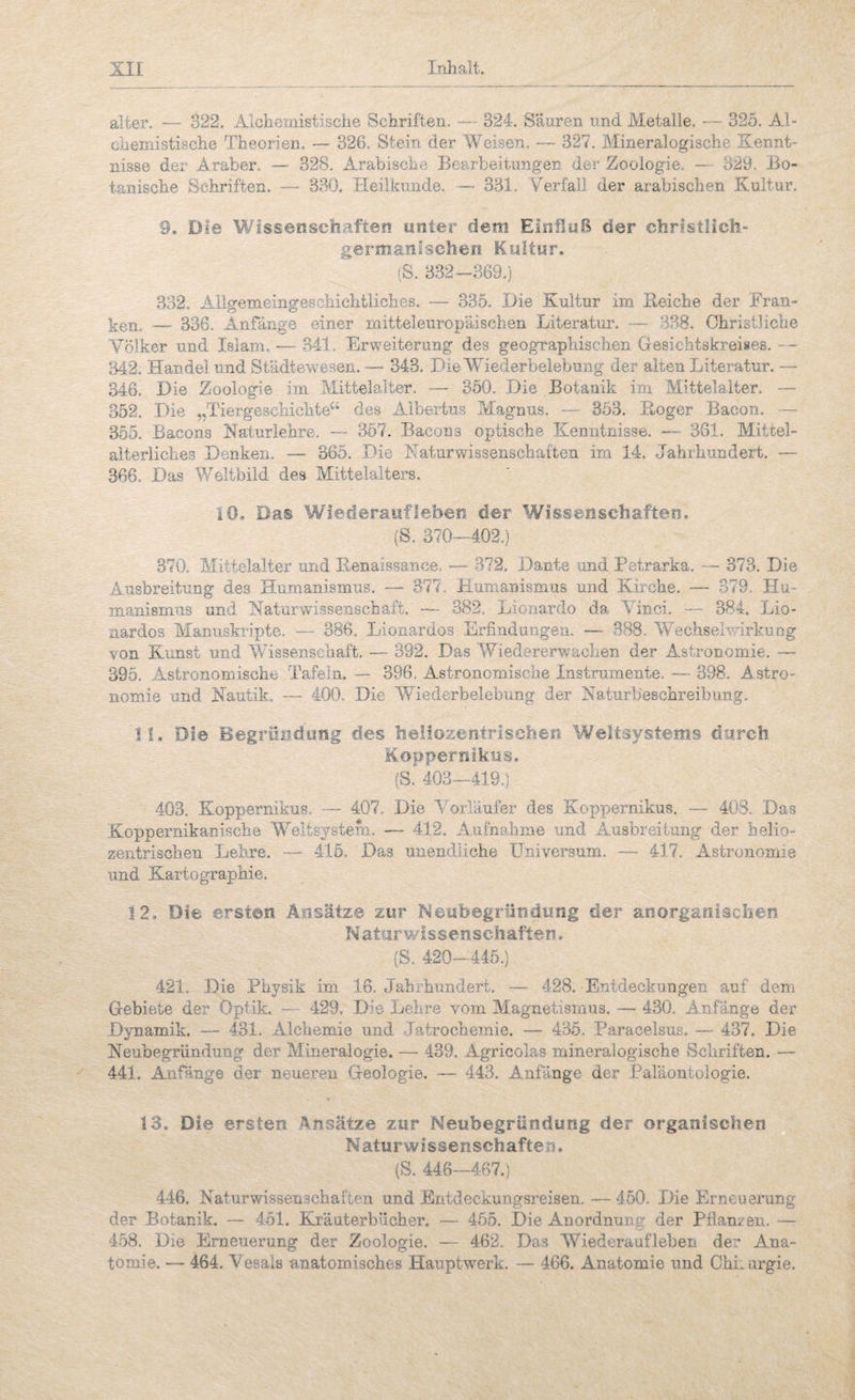 alter. — 322. Alchcmistisciie Schriften. — 324. Säuren und Metalle. — 325. Al- obemistische Theorien. — 326. Stein der Weisen. — 327. Mineralogische Kennt¬ nisse der Araber. — 328. Arabische Bearbeiumgen der Zoologie, — 323, Bo¬ tanische Schriften. — 330. Heilkunde. 331. Verfall der arabischen Kultur. 9. Die Wissenschaften unter dem Einfluß der christlich- germanischen Kultur. (S. 332-369.) 332. Allgemeingeschichtliches. •— 335. Die Kultur im Keiche der Fran- — 336. Anfänge einer mitteleuropäischen Literatur. — 388. Christliche Völker und Islam. — 341. Erweiterung des geographischen Gesichtskreises. -- 342. Handel und Städtewesen. —- 343. Die Wiederbelebung der alten Literatur. — 346. Die Zoologie im Mittelalter. — 350. Die Botanik im Mittelalter. •— 352. Die „Tiergeschichte“ des Albertus Magnus. — 353. Hoger Bacon. — 355. Bacons Katurlehre, — 357. Bacons optische Kenntnissö. — 361. Mittel¬ alterliches Denken, 365. Die Katurwissenschaiten im 14. Jahrhundert. — 366, Das Weltbild des Mittelalters, iO, Das Wiederaufleben der Wissenschaften. (S. 370—402.) 370. Mittelalter und Renaissance, — 372. Dante und Petrarka. — 373. Die Ausbreitung des Humanismus. — 377, Humanismus und Kirche. •— 379. Hu¬ manismus und Naturwissenschaft. — 382. Lionardo da Vinci. — 384. Lio- iiardos Mamiskripte, — 386. Lionardos Erfindungen. — 388. Wechselwirkung von Kunst und Wissenschaft. — 392. Das Wiedererwachen der Astronomie, — 395. Astronomische Tafeln. — 396. Astronomische Instrumente. — 398. Astro¬ nomie und Nautik. — 400. Die Wiederbelebung der Naturbeschreibung. H. Die Begrüi?dyiig des ha!iozemrischer< Weltsystems durch Koppernlkus. (S. 403—419.) 403, Koppernikus, •— 407. Die Vorläufer des Koppernikus. — 403. Das Koppernikanische Weltsystem, — 412. A.iifnahme und Ausbreitung der helio¬ zentrischen Lehre, — 415. Das unendliche Universum. — 417. Astronomie und Kartographie. 12. Die ersten Ansätze zur Neiibegründuiig der anorganischen Natarwissenschaften. (S. 420-446.) 421. Die Physik im 16. Jahrhundert. — 428. Entdeckungen auf dem Gebiete der Optik. — 429. Die Lelire vom Magnetismus. — 430, Anfänge der Dynamik. — 431. Alchemie und Jatrochemie. — 435. Paracelsus. — 437. Die Neubegründuug der Mineralogie. — 439, Agricolas mineralogische Schriften. — 441. Anfänge der neueren Geologie. — 443. Anfänge der Paläontologie. 13. Die ersten Ansätze zur Neubegründung der organischen Naturwissenschaften. (S. 446—467.) 446. Naturwissen.schaften und Entdeckungsreisen. — 450. Die Erneuerung der Botanik. — 451. Kräuterbücher. — 455. Die Anordnung der Pflan/en. — 458. Die Erneuerung der Zoologie. — 462. Das Wiederaufleben der Ana¬ tomie. — 464. Vesais anatomisches Hauptwerk. — 466. Anatomie und OhLurgie,