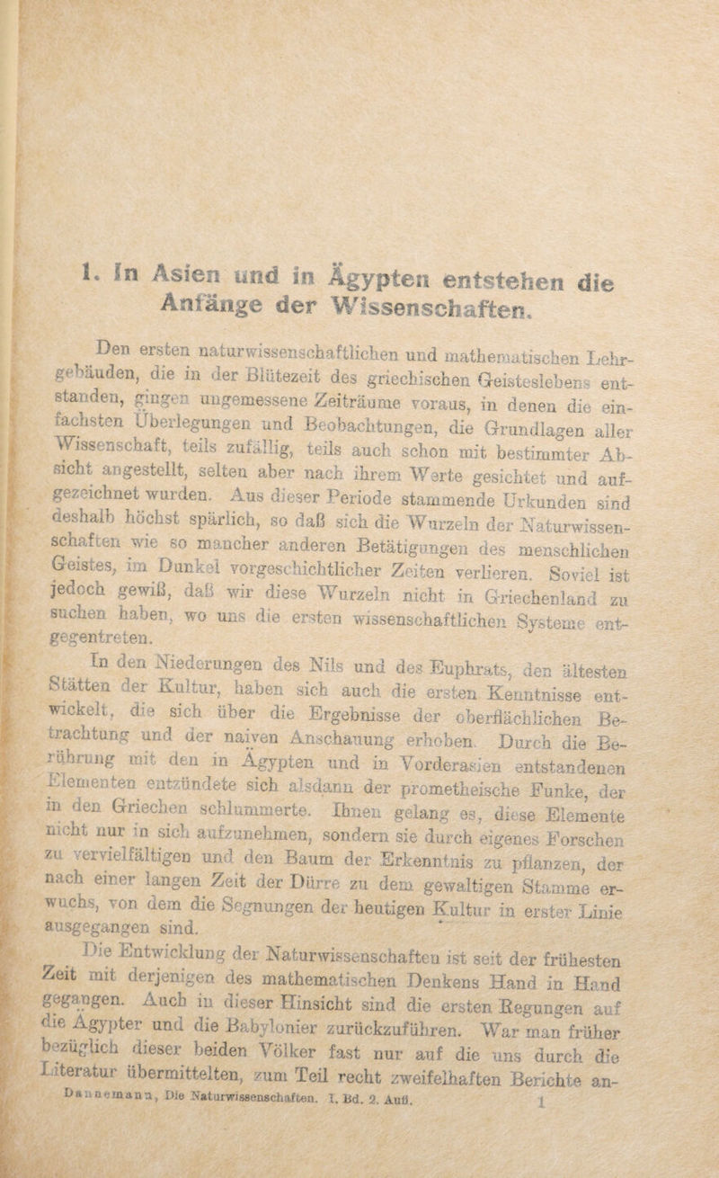 K In Asien und in Ägypten entstehen die Anlänge der Wissenschaften, ^ Del) ersten naturwissenschaftiiclien und matliemutischen Lehr- gehäuden, die in der Blütezeit des griechischen Geisteslebens ent¬ standen, gingen ungemessene Zeiträume Toraus, in denen die ein¬ fachsten Überlegungen und Beobachtungen, die Grundlagen aller Wissenschaft, teils zufällig, teils auch schon mit bestimmter Ab¬ sicht angesteilt, selten aber nach ihrem Werte gesichtet und auf¬ gezeichnet wurden. Aus dieser Periode stammende Urkunden sind öeshaib höchst spärlich, so daß sich die Wurzeln der Uaturwissen- ^haften wie so mancher anderen Betätigimgen des menschlichen Geistes, im Dunkel Yorgeschichtlicher Zeiten verlieren. Soviel ist jedoch pwiß, daß wir diese Yv^urzeln nicht in Griechenland zu suchen haben, wo uns die ersten wissenschaftlichen Systeme ent¬ gegentreten. In den Niederungen des Nils und des Euphrats, den ältesten Statten der Kultur, haben sich auch die ersten Keiintnisse ent¬ wickelt. die sich über die Ergebnisse der oberflächlichen Be¬ trachtung und der naiven Anschauung erhoben. Durch die Be- ilibrung mit den m Ägypten und in Vorderasien entstandenen Eiernenten entzündete sich alsdann der prometheische Eunke, der in den Griechen schlummerte. Ihnen gelang es, diese Elemente nicht nur in sich aufzunehmen, sondern sie durch eigenes Eorschen zu vervielfältigen und den Baum der Erkenntnis zu pflanzen, der nach einer langen Zeit der Dürre zu dem gewaltigen Stamme er¬ wuchs, von dem die Segnungen der heutigen Kultur in erster Linie ausgegangen sind. ^ Die Entwicklung der Naturwissenschaften ist seit der frühesten Zeit mit derjenigen des mathematischen Denkens Hand in Hand gegangen. Auch in dieser Hinsicht sind die ersten Eegungen auf die zi.gypter und die Babylonier zurückzuführen. War man früher bezüglich dieser beiden Völker fast nur auf die uns durch die I iteratur übermittelten, zum Teil recht zweifelhaften Berichte an-