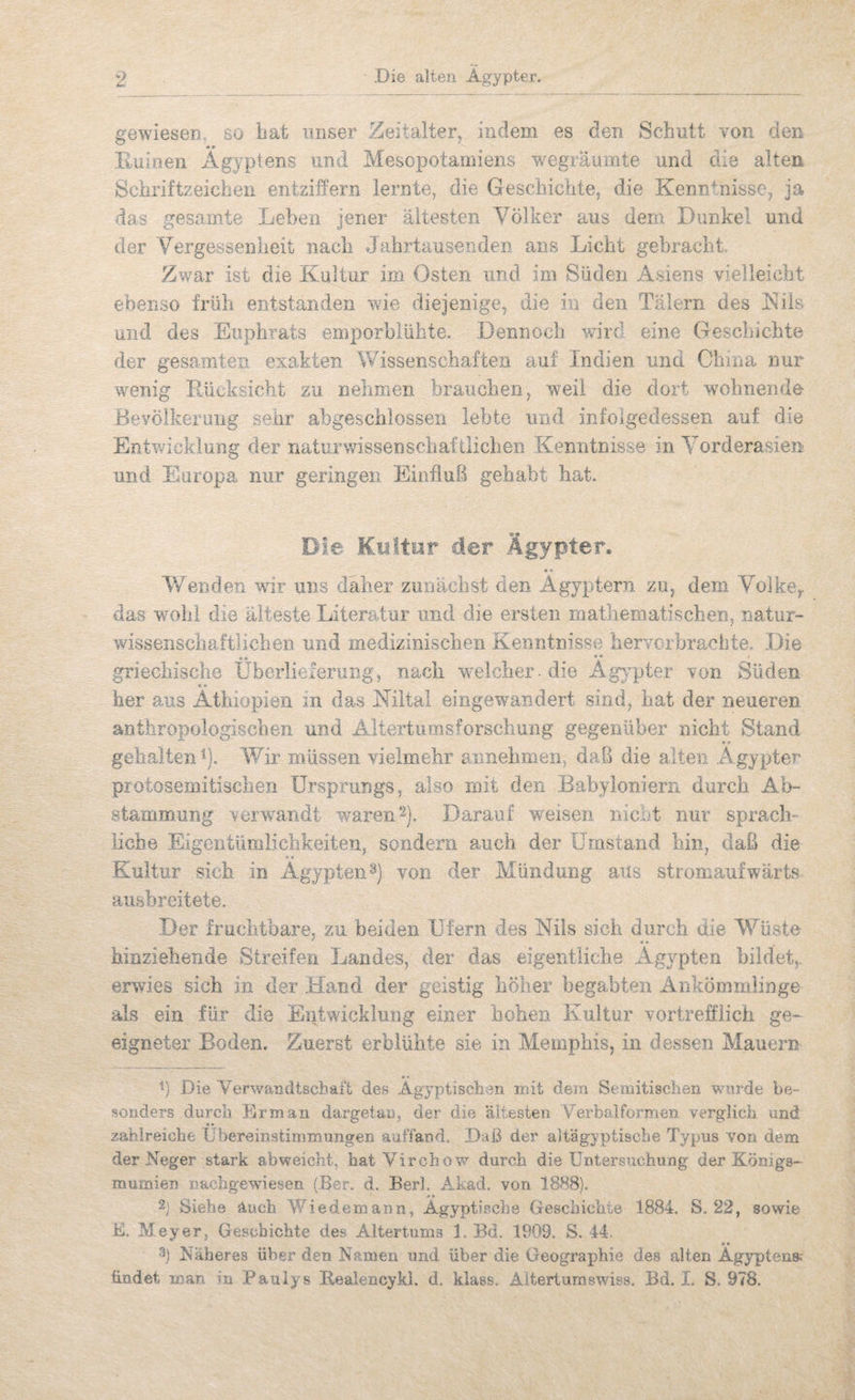 gewieseD so iiat unser Zeitalter, indem es den Schutt von den »• Ruinen Ägyptens und Mesopotamiens wegräumte und die alten Schriftzeichen entziffern lernte, die Geschichte, die Kenntnisse, ja das gesamte Leben jener ältesten Völker aus dem Dunkel und der Vergessenheit nach Jahrtausenden ans Licht gebracht. Zwar ist die Kultur im Osten und im Süden Asiens vielleicht ebenso früh entstanden wie diejenige, die in den Tälern des Küs und des Euphrats emporbiühte. Dennoch wird eine Geschichte der gesamten exakten Wissenschaften auf Indien und China nur wenig Rücksicht zu nehmen brauchen, weil die dort wohnende Bevölkerung seiir abgeschlossen lebte und infolgedessen auf die Entv/icklung der naturwissenscbaftlicben Kenntnisse in Vorderasien und Europa nur geringen Einfluß gehabt hat. Die Kultur der Ägypter. Wenden wir uns daher zunächst den Ägyptern zu, dem Volke, das wohl die älteste Literatur und die ersten mathematischen, natur- wissenscliaftlichen und medizinischen Kenntnisse hervcrbrachte. Die griechische Überlieferung, nach welcher - die Agy^pter von Süden s * her aus Äthiopien m das Kiltal eingewandert sind, hat der neueren anthropologischen und Altertumsforschung gegenüber nicht Stand • • gehalteTÜ). Wir müssen vielmehr aimehmen, daß die alten Ägypter protosemitischen ürsprungs, also mit den Babyloniern durch Ab¬ stammung verwandt waren 2), Darauf weisen nicnt nur sprach- Hebe Eigentümlichkeiten, sondern auch der Umstand hin, daß die Kultur sich in Ägypten3) von der Mündung aus stromaufwärts aushreitete. Der fruchtbare, zu beiden Ufern des Kils sich durch üie Wüste hinziehende Streifen Landes, der das eigentliche Ägypten bildet,, erwies sich in der Hand der geistig höher begabten Ankömmlinge als ein für die Entwicklung einer hohen Kultur vortrefflich ge¬ eigneter Boden. Zuerst erblühte sie in Memphis, in dessen Mauern •« Ü Die Verv/andtschaft des Ägyptischen mit dem Semitischen wurde be¬ sonders durch Rrman dargetan, der die ältesten Verbalformen verglich und zahlreiche Übereinstimmungen aaffand. Daß der aitägyptisebe Typus von dem der Neger stark abweicht, hatVirchow durch die Untersuchung der Königs¬ mumien Dachgewiesen (.Ber. d. Berl. Akad. von 1888). 2) Siehe Auch Wiedemann, Ägyptische Geschichte 1884. S. 22, sowie K Meyer, Geschichte des Altertums 1. Bd, 1909. S. 44. ft • 3) Näheres über den Namen und über die Geographie des alten Ägyptens; findet man in Pauiys Reaiencykl. d. klass. Alterturaswiss. Bd. I. S. 978.