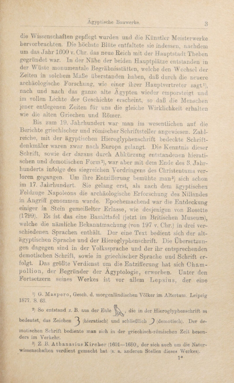 die Wissenschaften gepflegt wurden und die Künstler Meisterwerke hervorbracliten. Oie höcnste Blüte entfaltete sie indessen, Tiachdem um das Jahr 1600 v. Ohr. das neue Reich mit der Hauptstadt Theben gegründet war. In der Nähe der beiden Hauptplätze entstanden in der Wüste monumentale Begräbnisstätten, weiche den Wechsel der .Zeiten in solchem Mabe überstanden haben, daß durch die neuere archäologische Forschung, wie einer ihrer Hauptvertreter sagt^), nach und nach das ganze alte Ä gypten wieder emporsteigt und im vollen Lichte der Geschichte erscheint, so daß die Menschen jener entlegenen Zeiten für uns die gleiche Wirklichkeit erhalten wie die alten Griechen und Römer. Bis zum 19. Jahrhundert war man irn %vesentiichen auf die Berichte griechischer und römischer Schriftsteller angewiesen. Zahl¬ reiche, mit der ägyptischen Hieroglyphensclirift bedeckte Schrift¬ denkmäler waren zwar nach Europa gelangt. Die Kenntnis dieser Schrift, sowie der daraus durch Abkürzung entstandenen hierati¬ schen und demotischen Form2), war aber mit dem Ende des 3. Jahr¬ hunderts infolge des siegreichen Vordringens des Christentums ver¬ loren gegangen. Um ihre Entzifferung bemühte man^) sich schon im 17. Jahrhundert. Sie gelang erst, als nach dem ägyptischea Feldzüge Napoleons die archäologische Erforschung des Nillandes in Angriff genommen wmrde. Epochemachend war die Entdeckung einiger in Stein gemeißelter Erlasse, wie desjenigen von Rosette (1799). Es ist das eine Basalttafel (jetzt im Britischen Museum), welche die nämliche Bekanntmachung (von 197 v. Ohr.) in drei ver-, schiedenen Sprachen enthält. Der eine Text bedient sich der ait- Sprache und der Hieroglyphenschrift. Die Übersetzun¬ gen dagegen sind in der Volkssprache und der ihr entsprechenden demotischen Schrift, sowie in griechischer Sprache und Schrift er¬ folgt. Das größte Verdienst um die Entzifferung hat sich Oham- pollion, der Begründer der Ägyptologie, erwmrben. Unter den Fortsetzern seines Werkes ist vor allem Lepsius, der eine 1) G. Maspero, Gesch. d. morgenrändischen Völker im Altertum. Leipzig 1877. S. 63. 2) So entstand z, B. aus der Eule die in der Hieroglyphenschrift m bedeutet, das Zeichen 3 (hieratisch) und schließlich ^ (dernotisch). Der de¬ motischen Srhrilt bediente man sich in der griechisch-römischen Zeit beson¬ ders im Verkehr. 3) Z B. Athanasius Kircber (1601—1680 , der sich auch um die Natur¬ wissenschaften verdient gemacht hat (s. a. anderen Stellen dieses Werkes). 1*