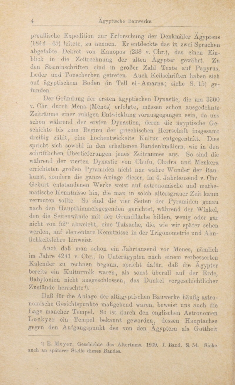 preuBischc Expedition zur Erforschung der Denkmäler Ägyptens (1842—45) leitete, zu nenaen. Er entdeckte das in zwei Sprachen abgefaßte Dekret von Kanopos (258 v. Ohr.), das einen Ein¬ blick in die Zeitrechnung der alten Ägypter gewährt. Zu den Steininschriften sind in grolier Zahl Texte auf Papyrus, Leder und Tonschorben getreten. Auch Keilschriften haben sich auf ägyptischem Boden (in Teil el-Amania: siehe 8. 15) ge¬ funden. Der Gründung der ersten ägyptischen Dynastie, die um 3300 V. dir. durch Mena (Meries) erfolgte, müssen schon ausgedehnte Zeiträume einer ruhigen Entwicklung vorausgegangen sein, da uns schon %vährend der ersten Dynastien, deren die ägyptische Ge¬ schichte bis zum Beginn der griechischen Herrschaft insgesamt dreißig zählt, eine hochentwickelte Kultur entgegentritt. Dies spnciit sich sowohl in den erlialtenen Baudenkmälern, wue in den «e scüriftliclien IJberlieferiingen jenes Zeitraumes • aus. So sind die ivährend der vierten Dynastie von Ghufu, Chafra und Menkera erriciiteten großen Pyramiden nicht nur wahre Wunder der Bau¬ kunst, sondern die ganze Anlage dieser, im 4. Jahrtausend v. Ohr. Geburt entstandenen Werke weist auf astronomische und mathe¬ matische Kenntnisse hin, die man in solch altersgrauer Zeit kaum vermuten sollte. So sind die vier Seiten der Pyramiden genau nach den Haiipthimmelsgegendeii gerichtet, wüihrend der Winkel, den die Seitenwände mit der Grundfläche bilden, wenig oder gai nicht von 52® abweicht, eine Tatsache, die, wie wir später sehen werden, auf elementare Kenntnisse in der Trigonometrie und Ahn- lichkeitslebre hinweist. Auch daß man schon ein Jahrtausend vor Menes, nämlich im Jahre 4241 v. Ohr., in IJnterägypten nach einem verbesserten Kalender zu rechnen begann, spricht dafür, daß die Ägypter bereits ein Kuiturvolk waren, als sonst überall auf der Erde, Babylonien nicht ausgeschlossen, das Dunkel vorgeschichtlicher Zustände herrschte K Daß für die Anlage der altägyptischen Bauwerke häufig astro¬ nomische Gesichtspunkte maßgebend waren, beweist uns auch die Lage mancher Tempel. So ist durch den englisclmn Astronomen Lockyer ein Tempel bekannt geworden, dessen Hauptachse gegen den Aufgangsruunkt des von den Ägyptern als Gottheit P E. Meyer, Gescbicbte des Altertums. 1909. 1. Band. S. .54, Siehe .auch an späterer Steile dieses Bandes.