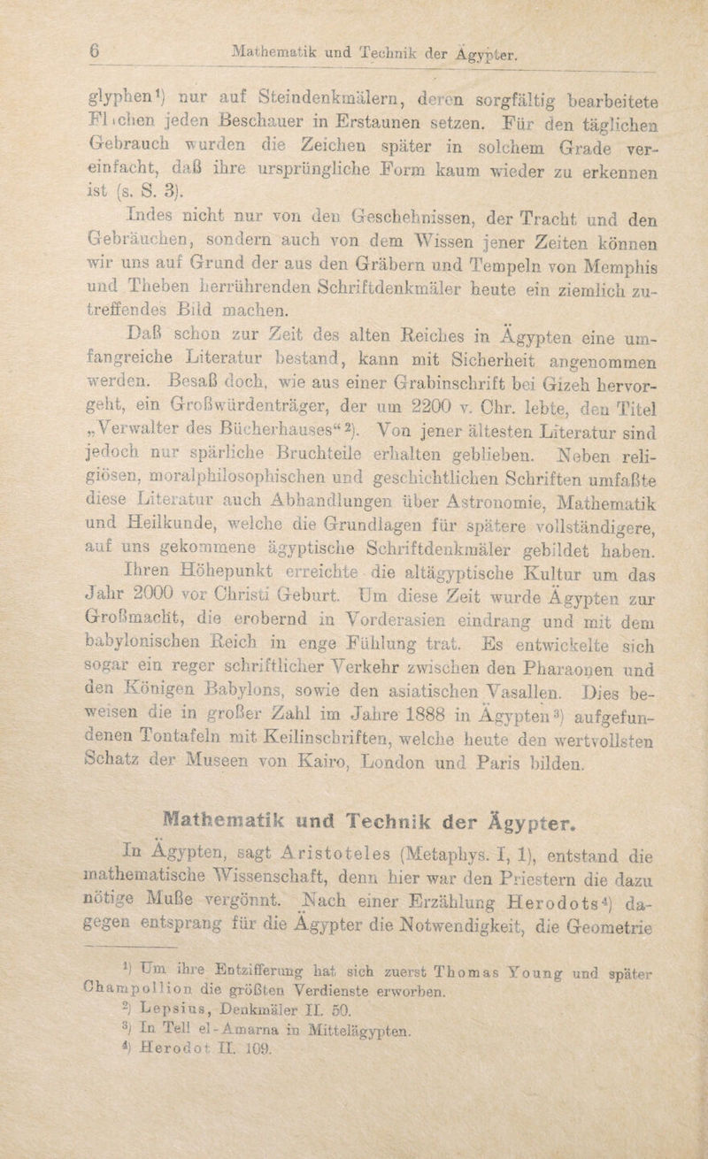 Mathematik und Technik der Ägypter. gljplien^} nur auf Steindenkmiilern, deren sorgfältig bearbeitete Fl tdien jeden Beschauer in Erstaunen setzen. Für den tägüchen Gebrauch \^urden die Zeichen später in solchem Grade yer- einfacht, daß ihre ursprüngliche Form kaum vrieder zu erkennen ist (s. S. 3). Indes nicht nur von den Geschehnissen, der Tracht und den Gebi äiiciien, sondern auch von dem W^issen jener Zeiten können wir uns auf Grund der aus den Gräbern und Tempeln von Memphis und Theben herrührenden Schriftdenkmäler heute ein ziemlich zu¬ treffendes Bild machen. Daß scnoii zur Zeit des alten Reiches in Ägypten eine um¬ fangreiche Literatur bestand, kann mit Sicherheit angenommen werden. Besaß doch, wie aus einer Grabinschrift bei Gizeh hervor¬ geht, ein Großwürdenträger, der um 2200 v. Ohr. lebte, den Titel „Verwalter des Bücherhauses“2). Von jener ältesten Literatur sind jedoch nur spärliche Bruchteile erlialten geblieben. Neben reli¬ giösen, moralphilosophischen und geschichtlichen Schriften umfaßte diese Literatur auch Abhandlungen über Astronomie, Mathematik und Heilkunde, welche die Grundlagen für spätere vollständigere, auf uns gekommene ägyptische Schriftdenkmäler gebildet haben. Ihren Höhepunkt erreichte die altägyptische Kultur um das Jalir 2000 vor Christi Geburt Um diese Zeit wurde Ägypten zur Großmaclit, die erobernd in Yorderasien eindrang und mit dem babylonischen Reich in enge Fühlung triit. Es entwickelte sich sogar ein reger schriftlicher Yerkehr zwischen den Pharaonen und den Königen. Babylons, sowie den asiatischen Yasailen. Dies be¬ weisen die in großer Zahl im Jahre 1888 in ÄgypteiU^) aufgefun¬ denen Tontafein mit Keilinschriften, welche heute den wertvollsten dchatz der Museen von Kairo, London und Paris bilden. Mathematik und Technik der Ägypten *« In Ägypten, sagt Aristoteles (Metaphys. I, 1), entstand die mathematische Wissenschaft, denn hier war den Priestern die dazu nötige Muße vergönnt. Nach einer Erzählung Herodots*^) da¬ gegen entsprang für die Ägypter die Notwendigkeit, die Geometrie Um ihre Eatzifferung hat sich zuerst Thomas Young und später OhampolHon die größten Verdienste erworben, 2j Lepsius, Denkmäler IL 50. In Teil el-Annarna in Mitteiägypten. Herodoi. II. 109.