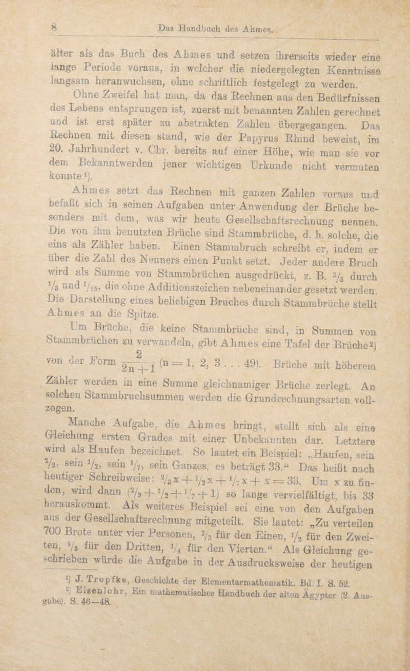 älter als das Bueb des Abmes und setzen ihrerseits wieder eine lange BerioiC voraiiSj in weicher die niedergelegten Kenntnisse langsam heranwuchsen, ohne schriftlich testgelegt zu werden. Ohne 5!lweifel haii man, da das Bechnen aus den Bedürfnissen des Hebens entspiüngeii ist, zuerst mit benannten i^ahleii gerechnet und ist erst später zu abstrakten Zahlen übergegangem Das iiechnen rmt diesen stand, wie der Papyrus Bhind beweist, im 20, Jahrlmndert y. Ohr. bereits auf einer Höhe, wie man sie vor dem Eekanntwerden jener wichtigen Urkunde nicht vermuten konnte Ahm es setzt das Bechnen mit ganzen Zahlen voraus ui.id befaßt sich in seinen Aufgaben unter Anwendung der Brüche be- soncieis mm dem, wms wir heute GresellschaftsrecLnung nennen. Die von ihm benutzten Brüche sind Stammbrüche, d. h. solche, die eins als Zähler haben. Dinen Stammbruch schreibt er, indem er über die Zahl des Nenners einen Punkt setzt. Jeder andere Bruch wd als Summe von Stammbrüchen ausgedrückt, z. B. 2/^ durch Vs ^A’öd Vij; die ohne Additionszeichen nebeneinaisder gesetzt werden. Die Darstellung eines beliebigen Bruches durch Stammbrüche stellt Ahm es an die Spitze. l.m Brüche, die keine Stammbrüche sind, in Summen von Stammbrüchen zu verwandeln, gibt Ahmes eine Tafel der Brüche^) >oii uer Torrn (n 1. 2, 3 . . . 49), Brüche mit höherem Zamer werden in eine Summe gleichnamiger Brüche zerlegt. An solchen Stammbruchsummeii werden die Grundrecliiiuiivsarten voiP zogen. Manche Aufgabe, die Ahmes bringt, stellt sich als eine Gieiclumg ersten Grades mit einer Unbekannten dar. Letztere wird als Haufen bezeichnet. So lautet ein Beispiel: „Haufen, sein Vs? sein V2? sein V?) sein Ganzes, es beträgt 33.Das heißt nach heutiger Schreibweise: 2/3 x + V2 x + Vt x + :v ==:= 33. Um x zu fiu- en, wird dann (% 4-V2T'^■7 IJ so lange vervielfältigt, bis 33 herauskommt. Als weiteres Beispiel sei eine von den Aufgaben aus der Gesellschaftsrecbnnng mitgeteilt. Sie lautet: „Zu verteilen 700 Brote unter vier Personen, 2/3 für den Einen, 1/2 für den Zwei- ten, Vs Ihr den Dritten, V4 lür den Vierten.“ Als Gleichung ge- schrieben würde die Aufgabe in der usdrucksweise der heutigen Ü J- Tropfke, Geschichte der Elementarmathematik. Bd. 1. S. 52. Elseniohr, Ein mathematisches Flandbuch der alten Äfi mter i2 Axxs- grabe). S. 46—48. o. i «