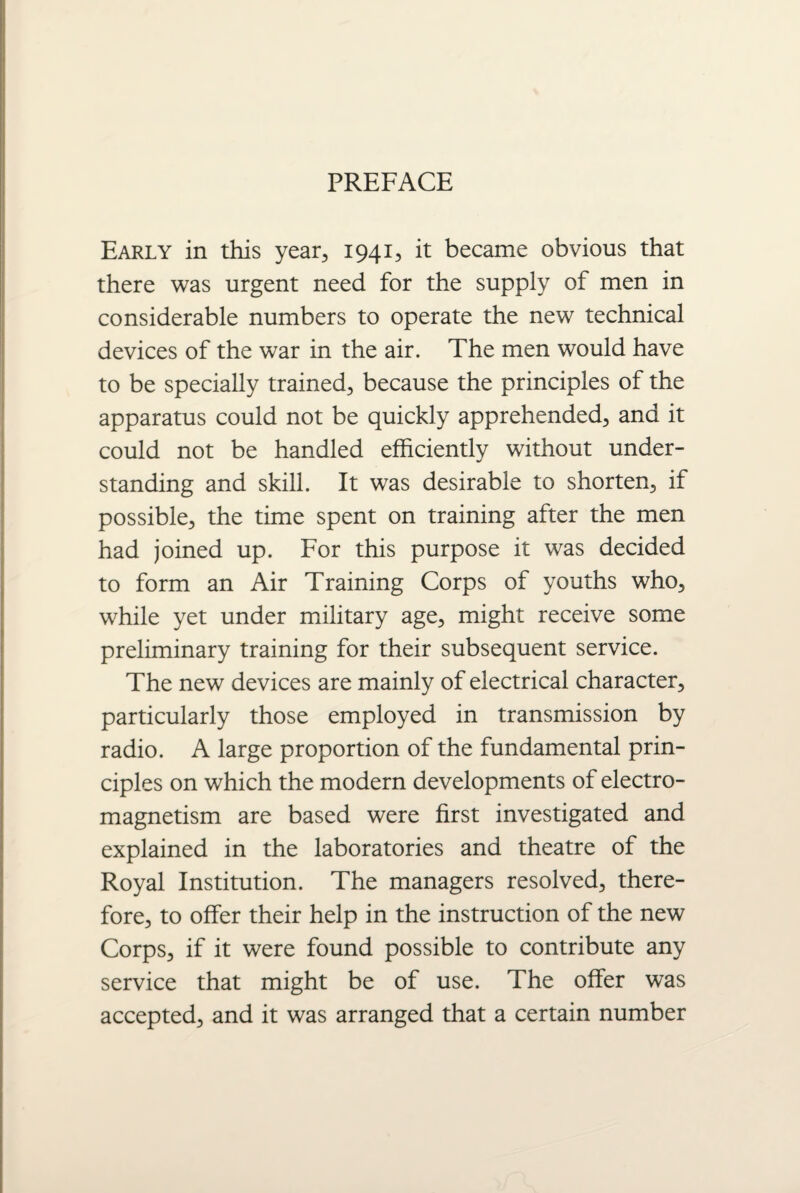 PREFACE Early in this year, 1941, it became obvious that there was urgent need for the supply of men in considerable numbers to operate the new technical devices of the war in the air. The men would have to be specially trained, because the principles of the apparatus could not be quickly apprehended, and it could not be handled efficiently without under¬ standing and skill. It was desirable to shorten, if possible, the time spent on training after the men had joined up. For this purpose it was decided to form an Air Training Corps of youths who, while yet under military age, might receive some preliminary training for their subsequent service. The new devices are mainly of electrical character, particularly those employed in transmission by radio. A large proportion of the fundamental prin¬ ciples on which the modern developments of electro¬ magnetism are based were first investigated and explained in the laboratories and theatre of the Royal Institution. The managers resolved, there¬ fore, to offer their help in the instruction of the new Corps, if it were found possible to contribute any service that might be of use. The offer was accepted, and it was arranged that a certain number