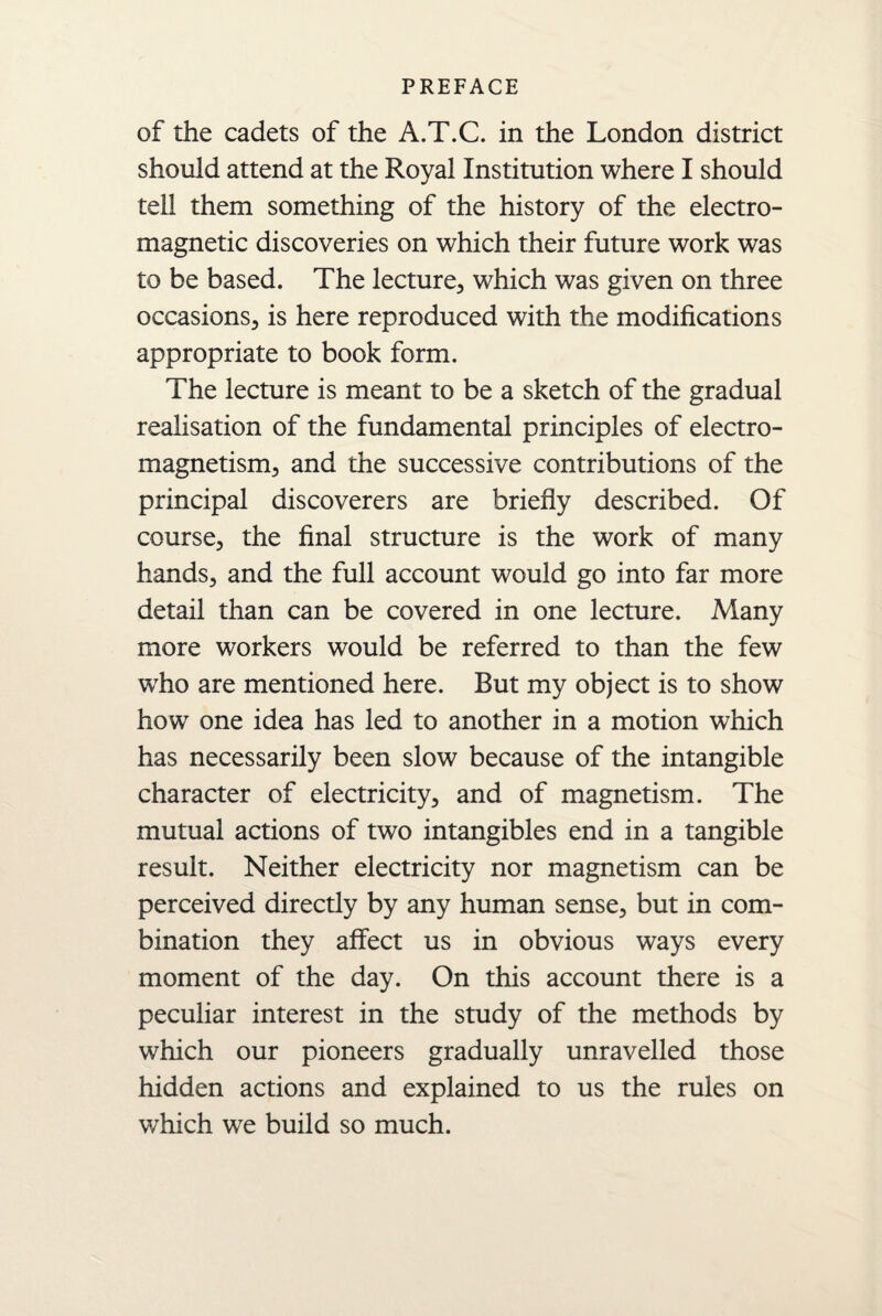 of the cadets of the A.T.C. in the London district should attend at the Royal Institution where I should tell them something of the history of the electro¬ magnetic discoveries on which their future work was to be based. The lecture, which was given on three occasions, is here reproduced with the modifications appropriate to book form. The lecture is meant to be a sketch of the gradual realisation of the fundamental principles of electro¬ magnetism, and the successive contributions of the principal discoverers are briefly described. Of course, the final structure is the work of many hands, and the full account would go into far more detail than can be covered in one lecture. Many more workers would be referred to than the few who are mentioned here. But my object is to show how one idea has led to another in a motion which has necessarily been slow because of the intangible character of electricity, and of magnetism. The mutual actions of two intangibles end in a tangible result. Neither electricity nor magnetism can be perceived directly by any human sense, but in com¬ bination they affect us in obvious ways every moment of the day. On this account there is a peculiar interest in the study of the methods by which our pioneers gradually unravelled those hidden actions and explained to us the rules on which we build so much.