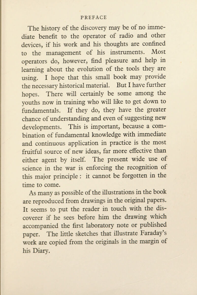 The history of the discovery may be of no imme¬ diate benefit to the operator of radio and other devices, if his work and his thoughts are confined to the management of his instruments. Most operators do, however, find pleasure and help in learning about the evolution of the tools they are using. I hope that this small book may provide the necessary historical material. But I have further hopes. There will certainly be some among the youths now in training who will like to get down to fundamentals. If they do, they have the greater chance of understanding and even of suggesting new developments. This is important, because a com¬ bination of fundamental knowledge with immediate and continuous application in practice is the most fruitful source of new ideas, far more effective than either agent by itself. The present wide use of science in the war is enforcing the recognition of this major principle : it cannot be forgotten in the time to come. As many as possible of the illustrations in the book are reproduced from drawings in the original papers. It seems to put the reader in touch with the dis¬ coverer if he sees before him the drawing which accompanied the first laboratory note or published paper. The little sketches that illustrate Faraday’s work are copied from the originals in the margin of his Diary.