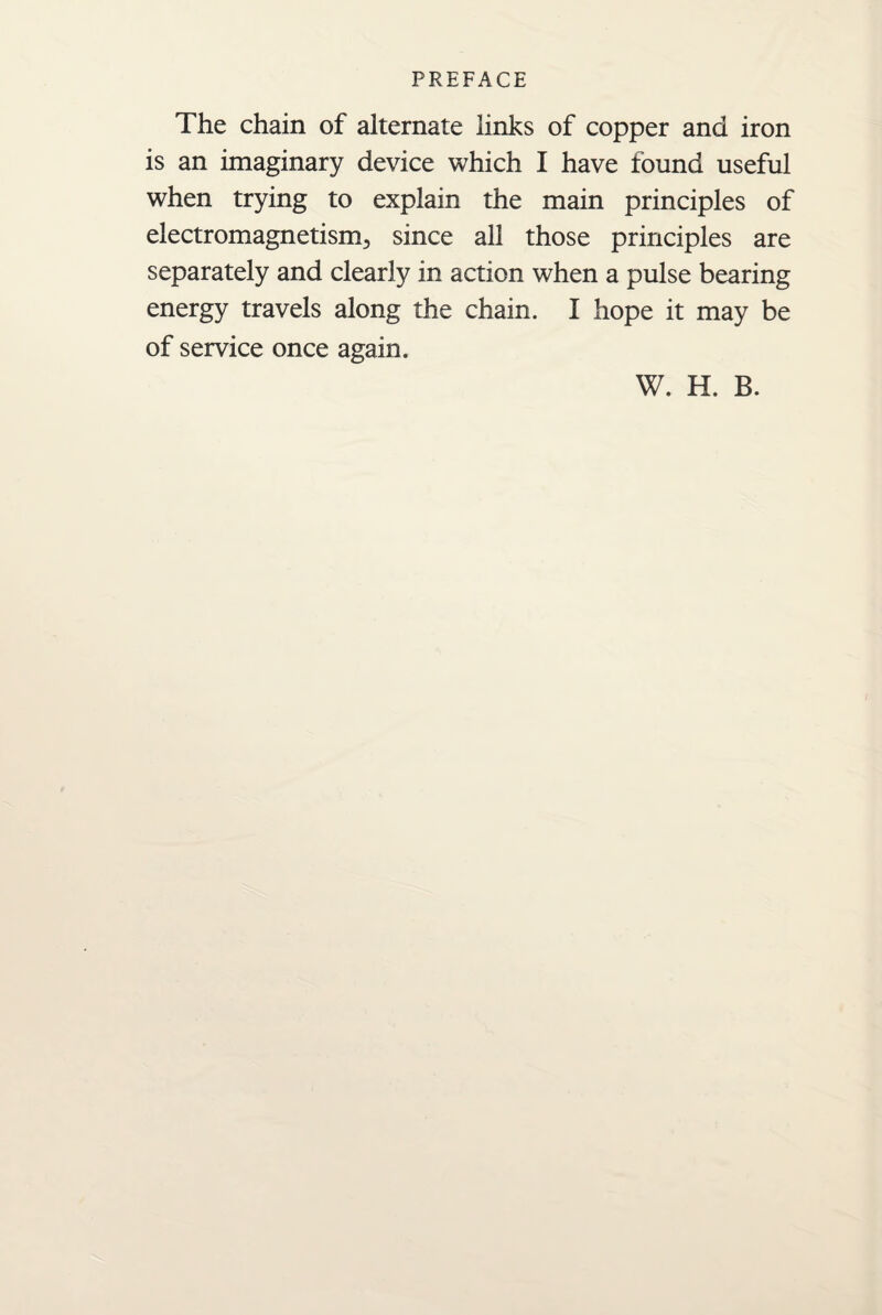 The chain of alternate links of copper and iron is an imaginary device which I have found useful when trying to explain the main principles of electromagnetism, since all those principles are separately and clearly in action when a pulse bearing energy travels along the chain. I hope it may be of service once again. W. H. B.