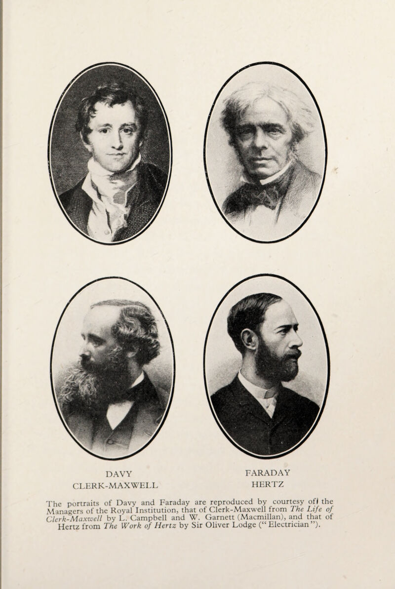 DAVY CLERK-MAXWELL FARADAY HERTZ The portraits of Davy and Faraday are reproduced by courtesy ofi the Managers of the Royal Institution, that of Clerk-Maxwell from The Life of Clerk-Maxwell by L. Campbell and W. Garnett (Macmillan), and that of Hertz from The Work of Hertz by Sir Oliver Lodge (“Electrician”).