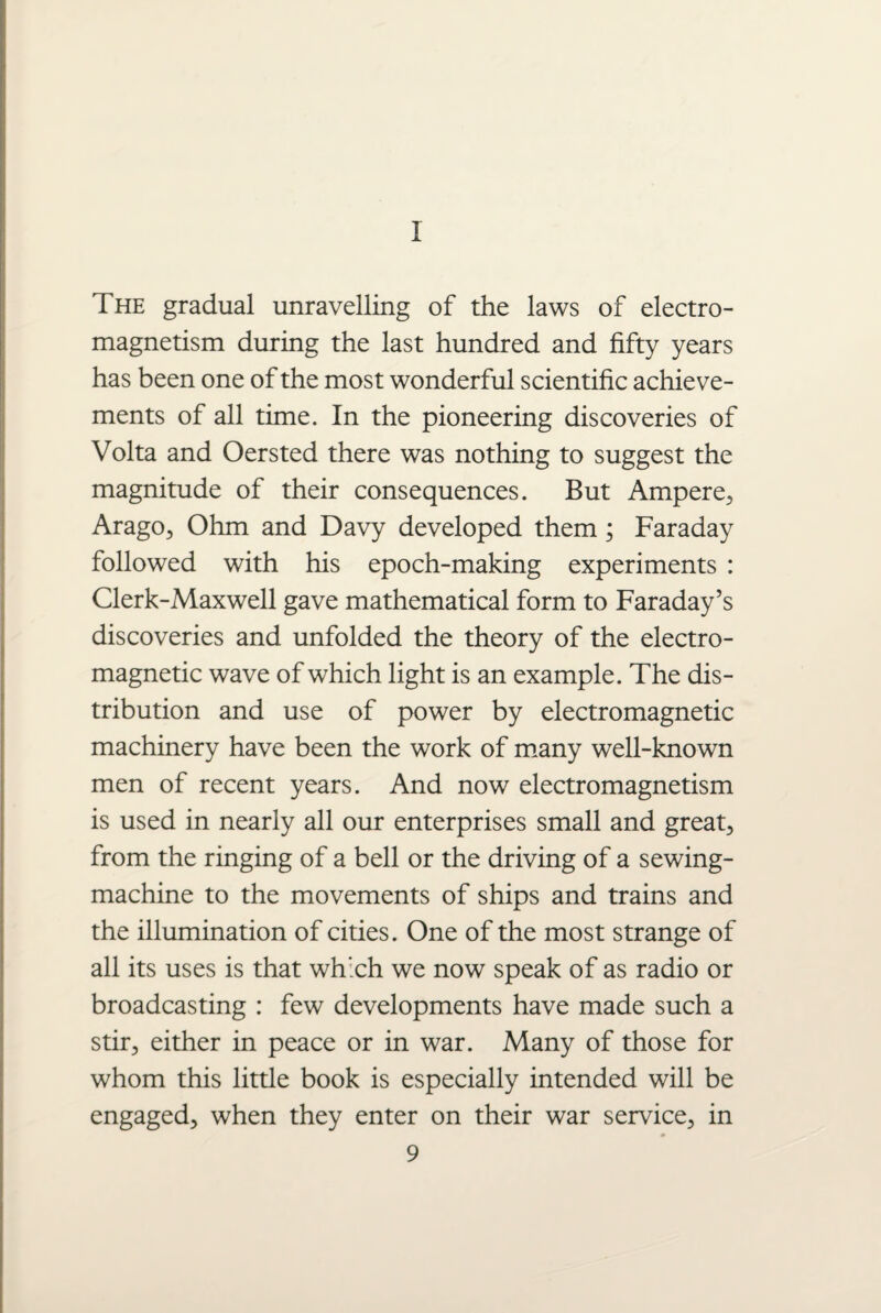 1 The gradual unravelling of the laws of electro¬ magnetism during the last hundred and fifty years has been one of the most wonderful scientific achieve¬ ments of all time. In the pioneering discoveries of Volta and Oersted there was nothing to suggest the magnitude of their consequences. But Ampere, Arago, Ohm and Davy developed them ; Faraday followed with his epoch-making experiments : Clerk-Maxwell gave mathematical form to Faraday’s discoveries and unfolded the theory of the electro¬ magnetic wave of which light is an example. The dis¬ tribution and use of power by electromagnetic machinery have been the work of many well-known men of recent years. And now electromagnetism is used in nearly all our enterprises small and great, from the ringing of a bell or the driving of a sewing- machine to the movements of ships and trains and the illumination of cities. One of the most strange of all its uses is that which we now speak of as radio or broadcasting : few developments have made such a stir, either in peace or in war. Many of those for whom this little book is especially intended will be engaged, when they enter on their war service, in