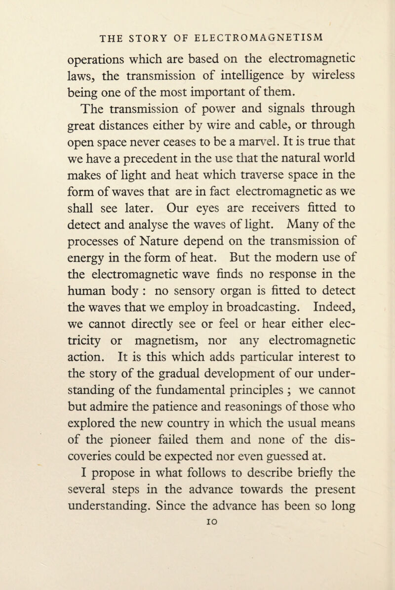 operations which are based on the electromagnetic laws, the transmission of intelligence by wireless being one of the most important of them. The transmission of power and signals through great distances either by wire and cable, or through open space never ceases to be a marvel. It is true that we have a precedent in the use that the natural world makes of light and heat which traverse space in the form of waves that are in fact electromagnetic as we shall see later. Our eyes are receivers fitted to detect and analyse the waves of light. Many of the processes of Nature depend on the transmission of energy in the form of heat. But the modern use of the electromagnetic wave finds no response in the human body : no sensory organ is fitted to detect the waves that we employ in broadcasting. Indeed, we cannot directly see or feel or hear either elec¬ tricity or magnetism, nor any electromagnetic action. It is this which adds particular interest to the story of the gradual development of our under¬ standing of the fundamental principles ; we cannot but admire the patience and reasonings of those who explored the new country in which the usual means of the pioneer failed them and none of the dis¬ coveries could be expected nor even guessed at. I propose in what follows to describe briefly the several steps in the advance towards the present understanding. Since the advance has been so long io