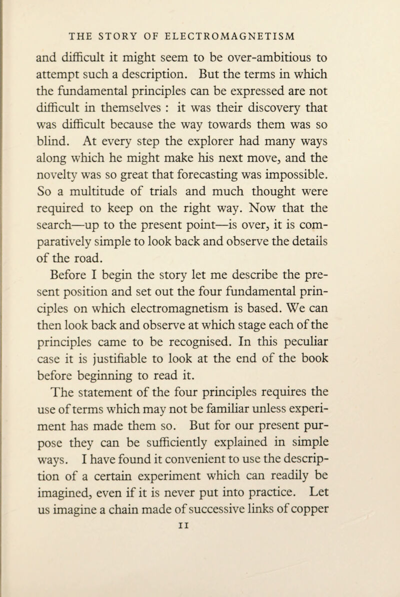 and difficult it might seem to be over-ambitious to attempt such a description. But the terms in which the fundamental principles can be expressed are not difficult in themselves : it was their discovery that was difficult because the way towards them was so blind. At every step the explorer had many ways along which he might make his next move, and the novelty was so great that forecasting was impossible. So a multitude of trials and much thought were required to keep on the right way. Now that the search—up to the present point—is over, it is com¬ paratively simple to look back and observe the details of the road. Before I begin the story let me describe the pre¬ sent position and set out the four fundamental prin¬ ciples on which electromagnetism is based. We can then look back and observe at which stage each of the principles came to be recognised. In this peculiar case it is justifiable to look at the end of the book before beginning to read it. The statement of the four principles requires the use of terms which may not be familiar unless experi¬ ment has made them so. But for our present pur¬ pose they can be sufficiently explained in simple ways. I have found it convenient to use the descrip¬ tion of a certain experiment which can readily be imagined, even if it is never put into practice. Let us imagine a chain made of successive links of copper