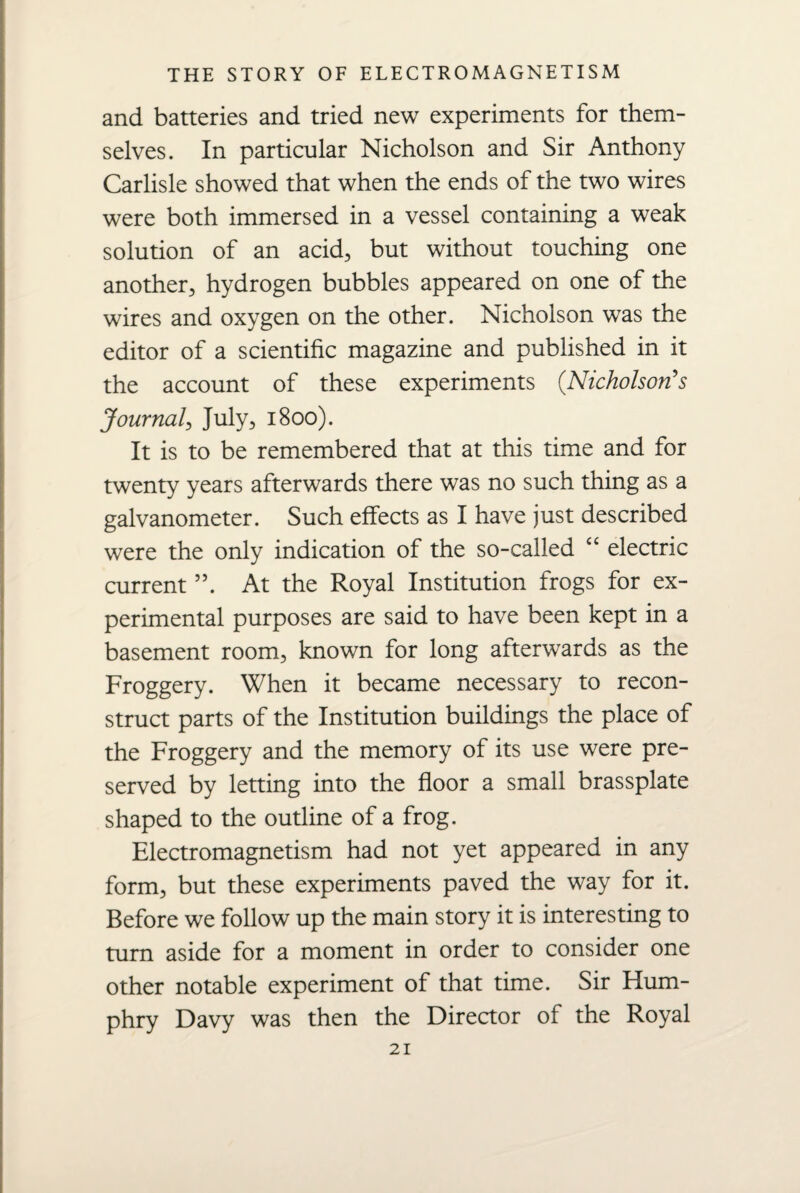 and batteries and tried new experiments for them¬ selves. In particular Nicholson and Sir Anthony Carlisle showed that when the ends of the two wires were both immersed in a vessel containing a weak solution of an acid, but without touching one another, hydrogen bubbles appeared on one of the wires and oxygen on the other. Nicholson was the editor of a scientific magazine and published in it the account of these experiments (Nicholson's Journal, July, 1800). It is to be remembered that at this time and for twenty years afterwards there was no such thing as a galvanometer. Such effects as I have just described were the only indication of the so-called “ electric current ”. At the Royal Institution frogs for ex¬ perimental purposes are said to have been kept in a basement room, known for long afterwards as the Froggery. When it became necessary to recon¬ struct parts of the Institution buildings the place of the Froggery and the memory of its use were pre¬ served by letting into the floor a small brassplate shaped to the outline of a frog. Electromagnetism had not yet appeared in any form, but these experiments paved the way for it. Before we follow up the main story it is interesting to turn aside for a moment in order to consider one other notable experiment of that time. Sir Hum¬ phry Davy was then the Director of the Royal