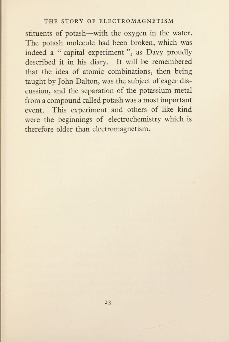 stituents of potash—with the oxygen in the water. The potash molecule had been broken, which was indeed a “ capital experiment ”, as Davy proudly described it in his diary. It will be remembered that the idea of atomic combinations, then being taught by John Dalton, was the subject of eager dis¬ cussion, and the separation of the potassium metal from a compound called potash was a most important event. This experiment and others of like kind were the beginnings of electrochemistry which is therefore older than electromagnetism.