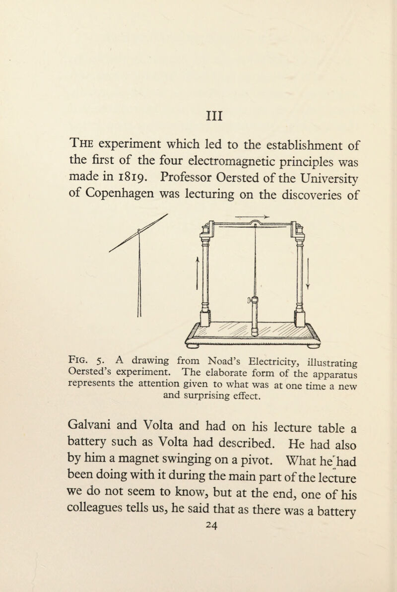 Ill The experiment which led to the establishment of the first of the four electromagnetic principles was made in 1819. Professor Oersted of the University of Copenhagen was lecturing on the discoveries of Fig. 5. A drawing from Noad’s Electricity, illustrating Oersted’s experiment. The elaborate form of the apparatus represents the attention given to what was at one time a new and surprising effect. Galvani and Volta and had on his lecture table a battery such as Volta had described. He had also by him a magnet swinging on a pivot. What he had been doing with it during the main part of the lecture we do not seem to know, but at the end, one of his colleagues tells us, he said that as there was a battery