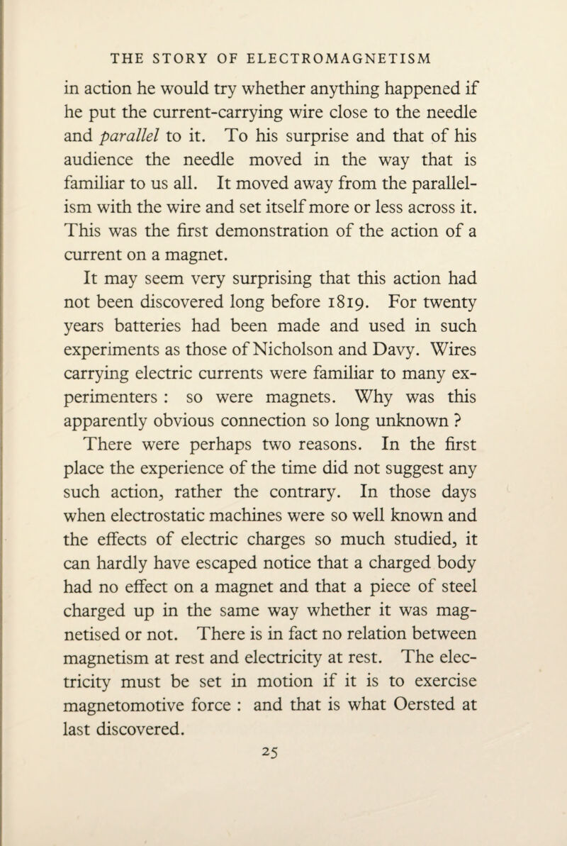 in action he would try whether anything happened if he put the current-carrying wire close to the needle and parallel to it. To his surprise and that of his audience the needle moved in the way that is familiar to us all. It moved away from the parallel¬ ism with the wire and set itself more or less across it. This was the first demonstration of the action of a current on a magnet. It may seem very surprising that this action had not been discovered long before 1819. For twenty years batteries had been made and used in such experiments as those of Nicholson and Davy. Wires carrying electric currents were familiar to many ex¬ perimenters : so were magnets. Why was this apparently obvious connection so long unknown ? There were perhaps two reasons. In the first place the experience of the time did not suggest any such action., rather the contrary. In those days when electrostatic machines were so well known and the effects of electric charges so much studied., it can hardly have escaped notice that a charged body had no effect on a magnet and that a piece of steel charged up in the same way whether it was mag¬ netised or not. There is in fact no relation between magnetism at rest and electricity at rest. The elec¬ tricity must be set in motion if it is to exercise magnetomotive force : and that is what Oersted at last discovered.