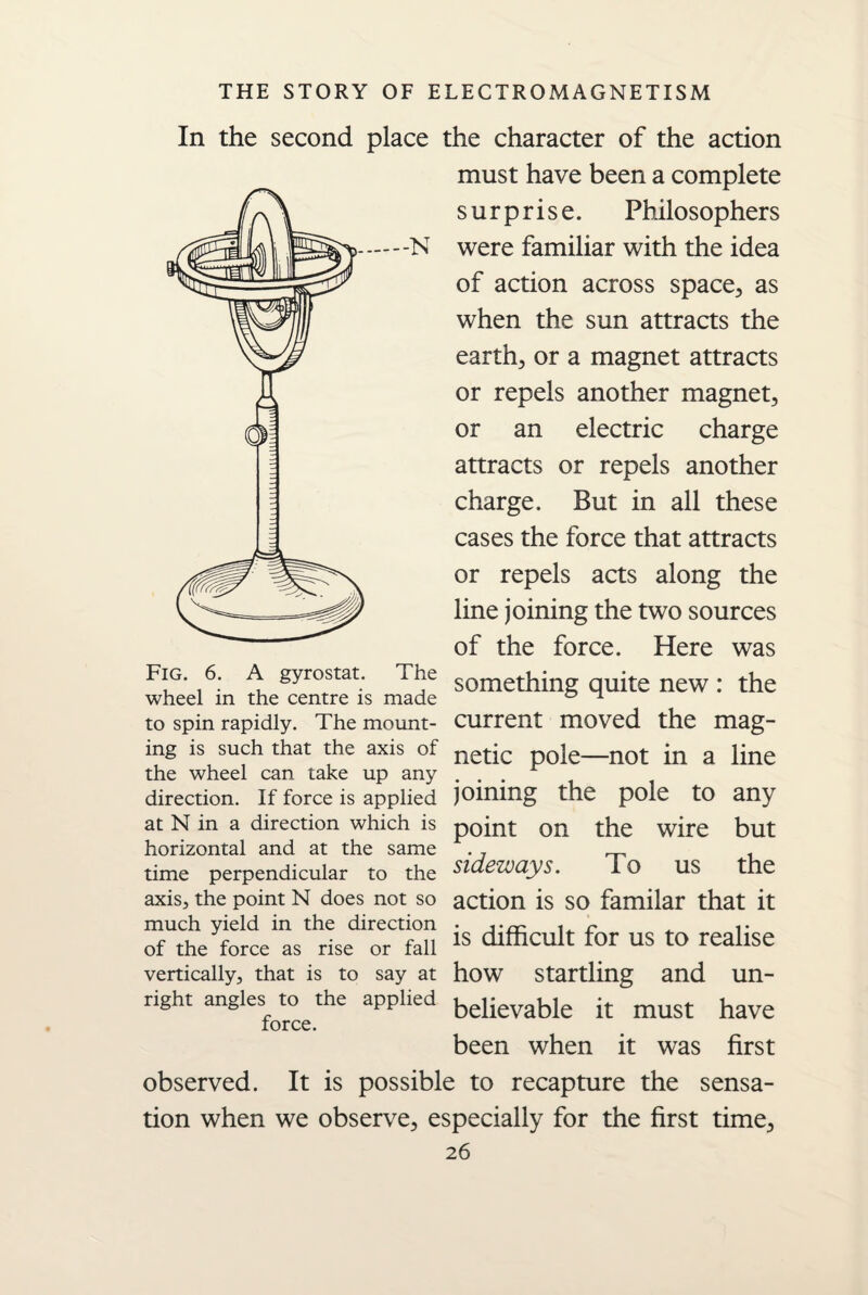 In the second place the character of the action must have been a complete surprise. Philosophers were familiar with the idea of action across space, as when the sun attracts the earth, or a magnet attracts or repels another magnet, or an electric charge attracts or repels another charge. But in all these cases the force that attracts or repels acts along the line joining the two sources of the force. Here was Fig. 6. A gyrostat, wheel in the centre is made to spin rapidly. The mount¬ ing is such that the axis of the wheel can take up any direction. If force is applied at N in a direction which is horizontal and at the same time perpendicular to the axis, the point N does not so much yield in the direction of the force as rise or fall vertically, that is to say at right angles to the applied force. something quite new : the current moved the mag¬ netic pole—not in a line joining the pole to any point on the wire but sideways. To us the action is so familar that it is difficult for us to realise how startling and un¬ believable it must have been when it was first observed. It is possible to recapture the sensa¬ tion when we observe, especially for the first time,