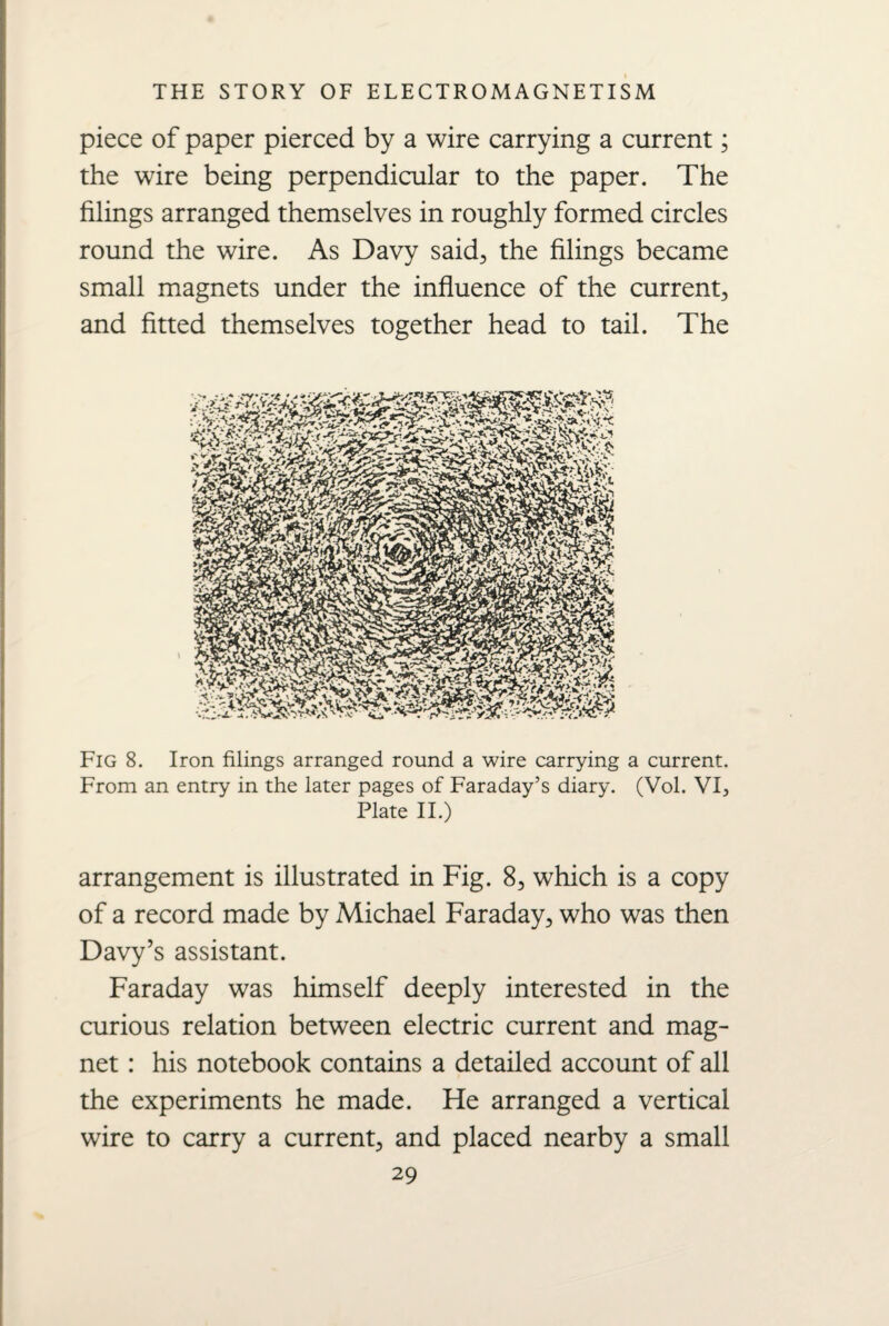 piece of paper pierced by a wire carrying a current; the wire being perpendicular to the paper. The filings arranged themselves in roughly formed circles round the wire. As Davy said, the filings became small magnets under the influence of the current, and fitted themselves together head to tail. The Fig 8. Iron filings arranged round a wire carrying a current. From an entry in the later pages of Faraday’s diary. (Vol. VI, Plate II.) arrangement is illustrated in Fig. 8, which is a copy of a record made by Michael Faraday, who was then Davy’s assistant. Faraday was himself deeply interested in the curious relation between electric current and mag¬ net : his notebook contains a detailed account of all the experiments he made. He arranged a vertical wire to carry a current, and placed nearby a small