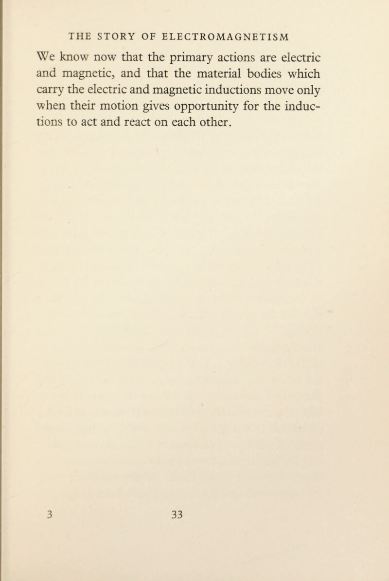 We know now that the primary actions are electric and magnetic., and that the material bodies which carry the electric and magnetic inductions move only when their motion gives opportunity for the induc¬ tions to act and react on each other.