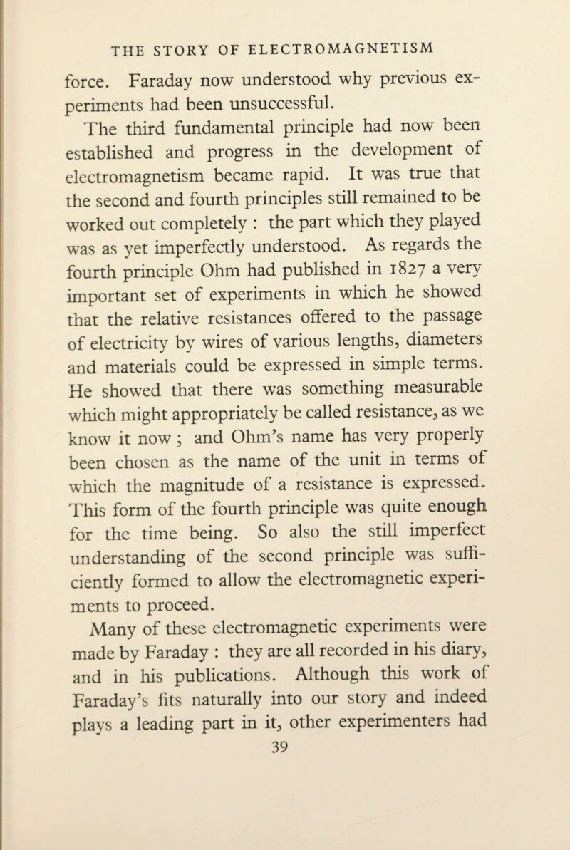 force. Faraday now understood why previous ex¬ periments had been unsuccessful. The third fundamental principle had now been established and progress in the development of electromagnetism became rapid. It was true that the second and fourth principles still remained to be worked out completely : the part which they played was as yet imperfectly understood. As regards the fourth principle Ohm had published in 1827 a very important set of experiments in which he showed that the relative resistances offered to the passage of electricity by wires of various lengths, diameters and materials could be expressed in simple terms. He showed that there was something measurable which might appropriately be called resistance, as we know it now; and Ohm’s name has very properly been chosen as the name of the unit in terms of which the magnitude of a resistance is expressed. This form of the fourth principle was quite enough for the time being. So also the still imperfect understanding of the second principle was suffi¬ ciently formed to allow the electromagnetic experi¬ ments to proceed. Many of these electromagnetic experiments were made by Faraday : they are all recorded in his diary, and in his publications. Although this work of Faraday’s fits naturally into our story and indeed plays a leading part in it, other experimenters had