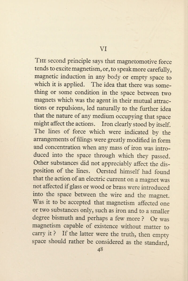 VI The second principle says that magnetomotive force tends to excite magnetism, or, to speak more carefully, magnetic induction in any body or empty space to which it is applied. The idea that there was some¬ thing or some condition in the space between two magnets which was the agent in their mutual attrac¬ tions or repulsions, led naturally to the further idea that the nature of any medium occupying that space might affect the actions. Iron clearly stood by itself. The lines of force which were indicated by the arrangements of filings were greatly modified in form and concentration when any mass of iron was intro¬ duced into the space through which they passed. Other substances did not appreciably affect the dis¬ position of the lines. Oersted himself had found that the action of an electric current on a magnet was not affected if glass or wood or brass were introduced into the space between the wire and the magnet. Was it to be accepted that magnetism affected one or two substances only, such as iron and to a smaller degree bismuth and perhaps a few more ? Or was magnetism capable of existence without matter to carry it ? If the latter were the truth, then empty space should rather be considered as the standard,