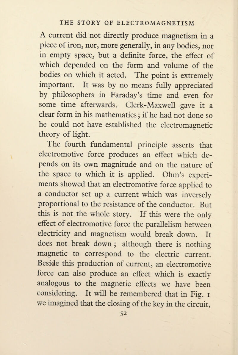 A current did not directly produce magnetism in a piece of iron, nor, more generally, in any bodies, nor in empty space, but a definite force, the effect of which depended on the form and volume of the bodies on which it acted. The point is extremely important. It was by no means fully appreciated by philosophers in Faraday’s time and even for some time afterwards. Clerk-Maxwell gave it a clear form in his mathematics; if he had not done so he could not have established the electromagnetic theory of light. The fourth fundamental principle asserts that electromotive force produces an effect which de¬ pends on its own magnitude and on the nature of the space to which it is applied. Ohm’s experi¬ ments showed that an electromotive force applied to a conductor set up a current which was inversely proportional to the resistance of the conductor. But this is not the whole story. If this were the only effect of electromotive force the parallelism between electricity and magnetism would break down. It does not break down; although there is nothing magnetic to correspond to the electric current. Beside this production of current, an electromotive force can also produce an effect which is exactly analogous to the magnetic effects we have been considering. It will be remembered that in Fig. i we imagined that the closing of the key in the circuit,