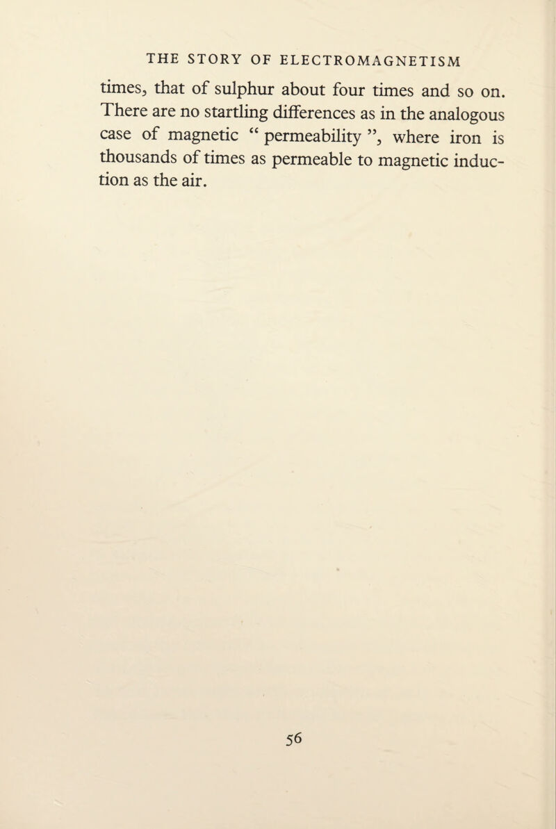 times3 that of sulphur about four times and so on. There are no startling differences as in the analogous case of magnetic “ permeability ”, where iron is thousands of times as permeable to magnetic induc¬ tion as the air.