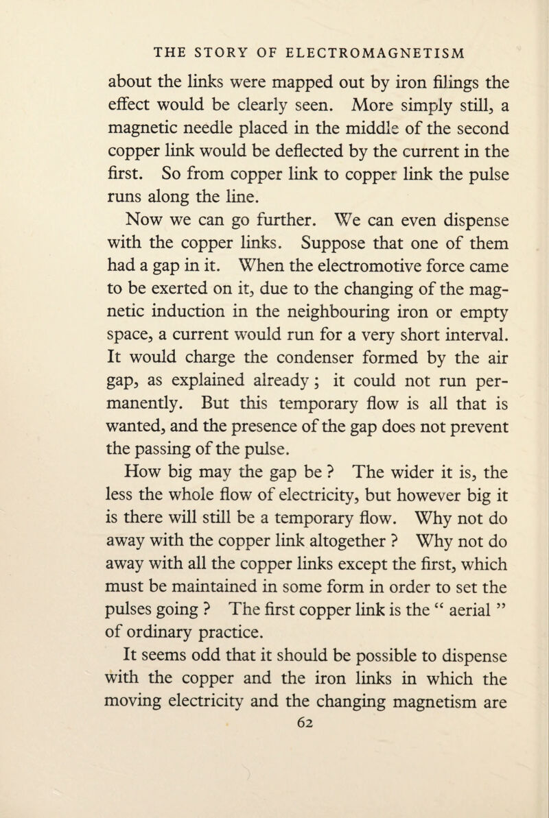 about the links were mapped out by iron filings the effect would be clearly seen. More simply stilly a magnetic needle placed in the middle of the second copper link would be deflected by the current in the first. So from copper link to copper link the pulse runs along the line. Now we can go further. We can even dispense with the copper links. Suppose that one of them had a gap in it. When the electromotive force came to be exerted on it, due to the changing of the mag¬ netic induction in the neighbouring iron or empty space, a current would run for a very short interval. It would charge the condenser formed by the air gap, as explained already; it could not run per¬ manently. But this temporary flow is all that is wanted, and the presence of the gap does not prevent the passing of the pulse. How big may the gap be ? The wider it is, the less the whole flow of electricity, but however big it is there will still be a temporary flow. Why not do away with the copper link altogether ? Why not do away with all the copper links except the first, which must be maintained in some form in order to set the pulses going ? The first copper link is the “ aerial55 of ordinary practice. It seems odd that it should be possible to dispense with the copper and the iron links in which the moving electricity and the changing magnetism are