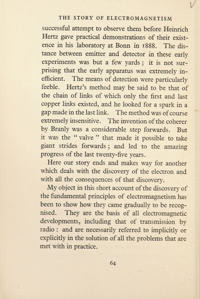 successful attempt to observe them before Heinrich Hertz gave practical demonstrations of their exist¬ ence in his laboratory at Bonn in x888. The dis¬ tance between emitter and detector in these early experiments was but a few yards : it is not sur¬ prising that the early apparatus was extremely in¬ efficient. The means of detection were particularly feeble. Hertz’s method may be said to be that of the chain of links of which only the first and last copper links existed^ and he looked for a spark in a gap made in the last link. The method was of course extremely insensitive. The invention of the coherer by Branly was a considerable step forwards. But it was the “ valve ” that made it possible to take giant strides forwards ; and led to the amazing progress of the last twenty-five years. Here our story ends and makes way for another which deals with the discovery of the electron and with all the consequences of that discovery. My object in this short account of the discovery of the fundamental principles of electromagnetism has been to show how they came gradually to be recog¬ nised. They are the basis of all electromagnetic developments., including that of transmission by radio : and are necessarily referred to implicitly or explicitly in the solution of all the problems that are met with in practice.