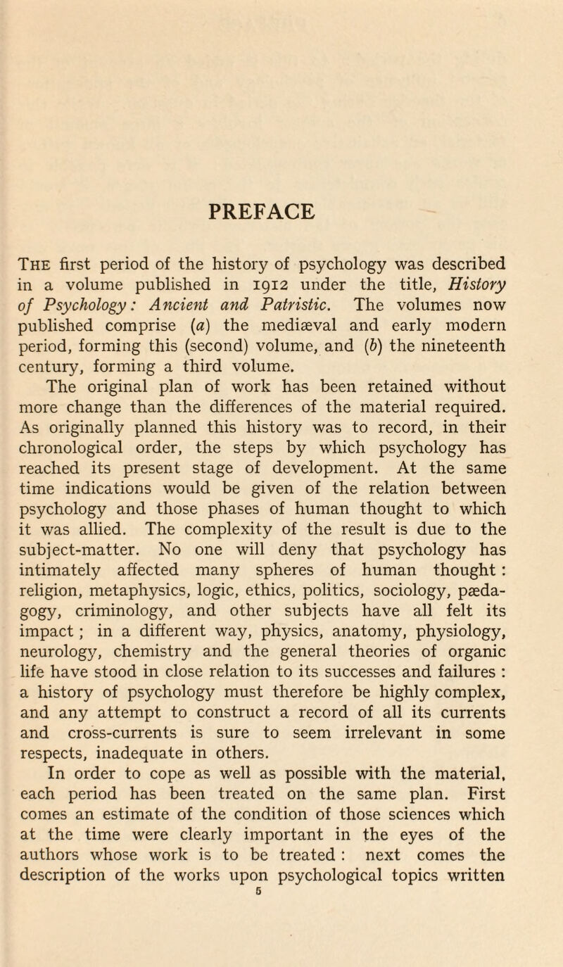 PREFACE The first period of the history of psychology was described in a volume published in 1912 under the title, History of Psychology: Ancient and Patristic. The volumes now published comprise [a) the mediaeval and early modern period, forming this (second) volume, and {h) the nineteenth century, forming a third volume. The original plan of work has been retained without more change than the differences of the material required. As originally planned this history was to record, in their chronological order, the steps by which psychology has reached its present stage of development. At the same time indications would be given of the relation between psychology and those phases of human thought to which it was allied. The complexity of the result is due to the subject-matter. No one will deny that psychology has intimately affected many spheres of human thought; religion, metaphysics, logic, ethics, politics, sociology, paeda- gogy, criminology, and other subjects have all felt its impact; in a different way, physics, anatomy, physiology, neurology, chemistry and the general theories of organic life have stood in close relation to its successes and failures ; a history of psychology must therefore be highly complex, and any attempt to construct a record of all its currents and cross-currents is sure to seem irrelevant in some respects, inadequate in others. In order to cope as well as possible with the material, each period has been treated on the same plan. First comes an estimate of the condition of those sciences which at the time were clearly important in the eyes of the authors whose work is to be treated ; next comes the description of the works upon psychological topics written