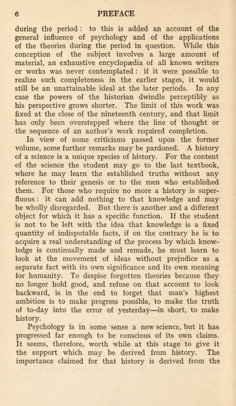 during the period : to this is added an account of the general influence of psychology and of the applications of the theories during the period in question. While this conception of the subject involves a large amount of material, an exhaustive encyclopaedia of all known writers or works was never contemplated : if it were possible to realize such completeness in the earlier stages, it would still be an unattainable ideal at the later periods. In any case the powers of the historian dwindle perceptibly as his perspective grows shorter. The limit of this work was fixed at the close of the nineteenth century, and that limit has only been overstepped where the line of thought or the sequence of an author’s work required completion. In view of some criticisms passed upon the former volume, some further remarks may be pardoned. A history of a science is a unique species of history. For the content of the science the student may go to the last textbook, where he may learn the established truths without any reference to their genesis or to the men who established them. For those who require no more a history is super¬ fluous : it can add nothing to that knowledge and may be wholly disregarded. But there is another and a different object for which it has a specific function. If the student is not to be left with the idea that knowledge is a fixed quantity of indisputable facts, if on the contrary he is to acquire a real understanding of the process by which know¬ ledge is continually made and remade, he must learn to look at the movement of ideas without prejudice as a separate fact with its own significance and its own meaning for humanity. To despise forgotten theories because they no longer hold good, and refuse on that account to look backward, is in the end to forget that man’s highest ambition is to make progress possible, to make the truth of to-day into the error of yesterday—in short, to make history. Psychology is in some 'sense a new science, but it has progressed far enough to be conscious of its own claims. It seems, therefore, worth while at this stage to give it the support which may be derived from history. The importance claimed for that history is derived from the