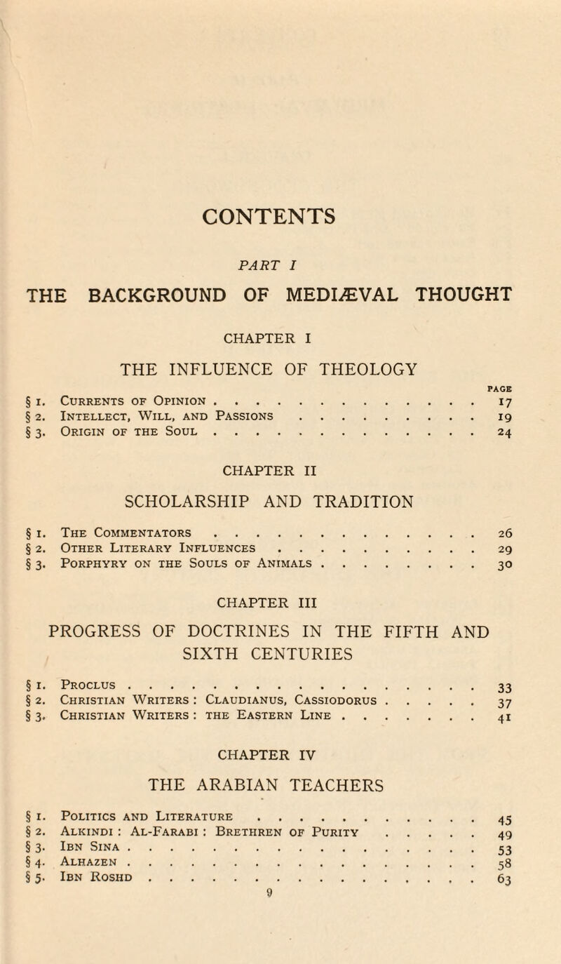 CONTENTS PART I THE BACKGROUND OF MEDIAEVAL THOUGHT CHAPTER I THE INFLUENCE OF THEOLOGY PAGE § I, Currents of Opinion.17 § 2. Intellect, Will, and Passions.19 § 3. Origin of the Soul.24 CHAPTER II SCHOLARSHIP AND TRADITION § I. The Commentators.26 § 2. Other Literary Influences.29 § 3. Porphyry on the Souls of Animals.30 CHAPTER III PROGRESS OF DOCTRINES IN THE FIFTH AND SIXTH CENTURIES § I. Proclus.33 § 2. Christian Writers : Claudianus, Cassiodorus.37 §3. Christian Writers; the Eastern Line.41 CHAPTER IV THE ARABIAN TEACHERS § I. Politics and Literature. § 2. Alkindi : Al-Farabi : Brethren of Purity.49 § 3. Ibn Sina.53 § 4. Alhazen.58 § 5. Ibn Roshd.63