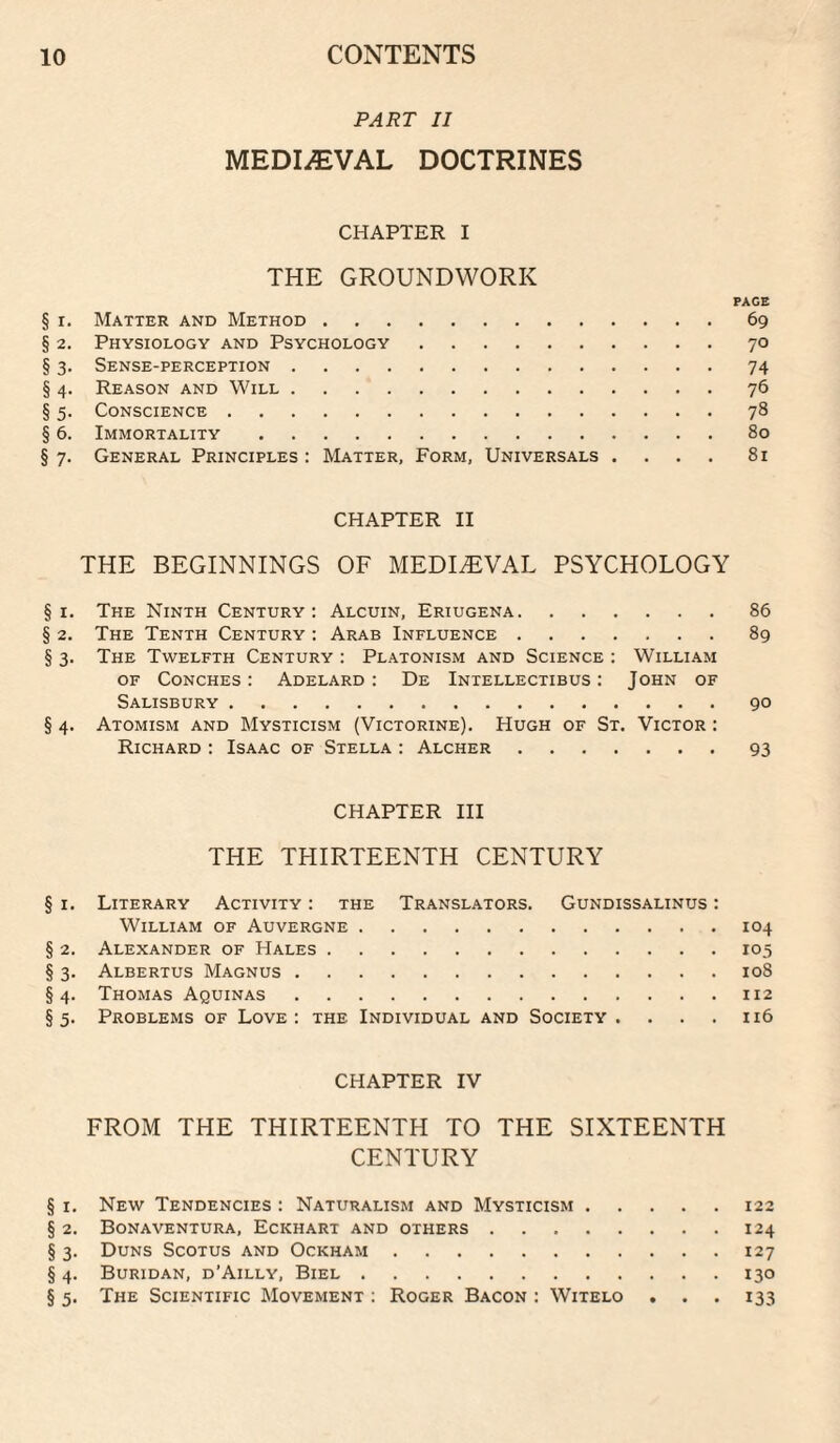 PART II MEDIiEVAL DOCTRINES CHAPTER I THE GROUNDWORK PAGE § I. Matter and Method.69 § 2. Physiology and Psychology.70 § 3. Sense-perception.74 § 4. Reason and Will.76 § 5. Conscience.78 § 6. Immortality.80 § 7. General Principles : Matter, Form, Universals .... 81 CHAPTER II THE BEGINNINGS OF MEDIAEVAL PSYCHOLOGY § I. The Ninth Century: Alcuin, Eriugena.86 § 2. The Tenth Century : Arab Influence.89 § 3. The Twelfth Century ; Platonism and Science : William OF Conches : Adelard : De Intellectibus : John of Salisbury.90 § 4. Atomism and Mysticism (Victorine). Hugh of St. Victor : Richard : Isaac of Stella : Alcher.93 CHAPTER III THE THIRTEENTH CENTURY § I. Literary Activity : the Translators. Gundissalinus : William of Auvergne.104 § 2. Alexander of Hales.105 § 3. Albertus Magnus.108 §4. Thomas Aquinas.112 §5. Problems of Love; the Individual and Society . . . . n6 CHAPTER IV FROM THE THIRTEENTH TO THE SIXTEENTH CENTURY § I. New Tendencies : Naturalism and Mysticism.122 § 2. Bona VENTURA, Eckhart and others.124 § 3. Duns Scotus and Ockham.127 § 4. Buridan, d’Ailly, Biel.130 § 5. The Scientific Movement : Roger Bacon : Witelo . . . 133