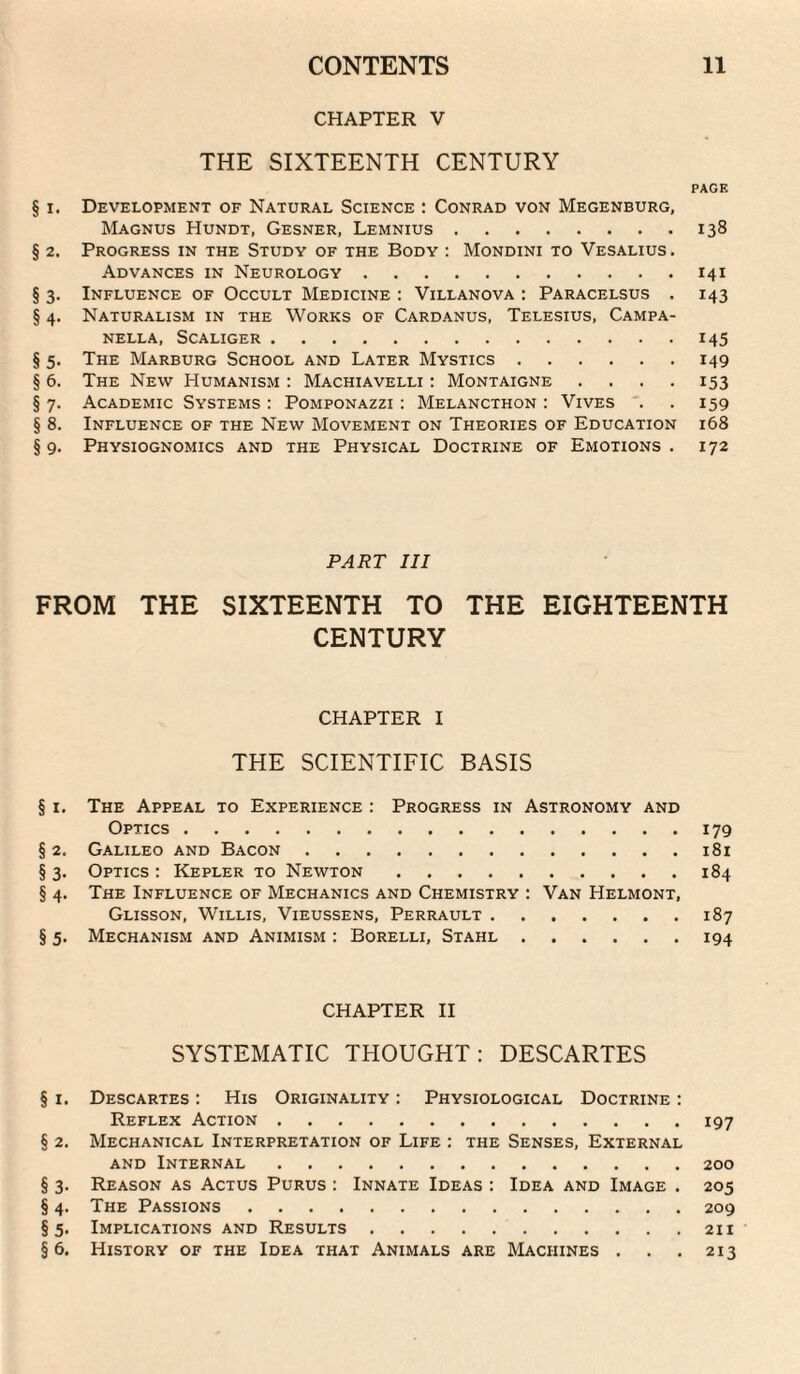 CHAPTER V THE SIXTEENTH CENTURY PAGE § I. Development of Natural Science : Conrad von Megenburg, Magnus Hundt, Gesner, Lemnius.138 § 2. Progress in the Study of the Body : Mondini to Vesalius . Advances in Neurology.141 § 3. Influence of Occult Medicine : Villanova : Paracelsus . 143 § 4. Naturalism in the Works of Cardanus, Telesius, Campa- NELLA, SCALIGER.145 § 5. The Marburg School and Later Mystics.149 § 6. The New Humanism : Machiavelli ; Montaigne . . . . 153 §7. Academic Systems: Pomponazzi : Melancthon : Vives . . 159 § 8. Influence of the New Movement on Theories of Education 168 § 9. Physiognomics and the Physical Doctrine of Emotions . 172 PART III FROM THE SIXTEENTH TO THE EIGHTEENTH CENTURY CHAPTER I THE SCIENTIFIC BASIS § I. The Appeal to Experience : Progress in Astronomy and Optics.179 § 2. Galileo and Bacon.181 § 3. Optics : Kepler to Newton.184 § 4. The Influence of Mechanics and Chemistry : Van Helmont, Glisson, Willis, Vieussens, Perrault.187 § 5. Mechanism and Animism : Borelli, Stahl.194 CHAPTER II SYSTEMATIC THOUGHT; DESCARTES § I. Descartes ; His Originality : Physiological Doctrine : Reflex Action.197 § 2. Mechanical Interpretation of Life : the Senses, External AND Internal.200 § 3. Reason as Actus Purus : Innate Ideas : Idea and Image . 205 § 4. The Passions.209 §5. Implications and Results.211 §6. History of the Idea that Animals are Machines . . . 213